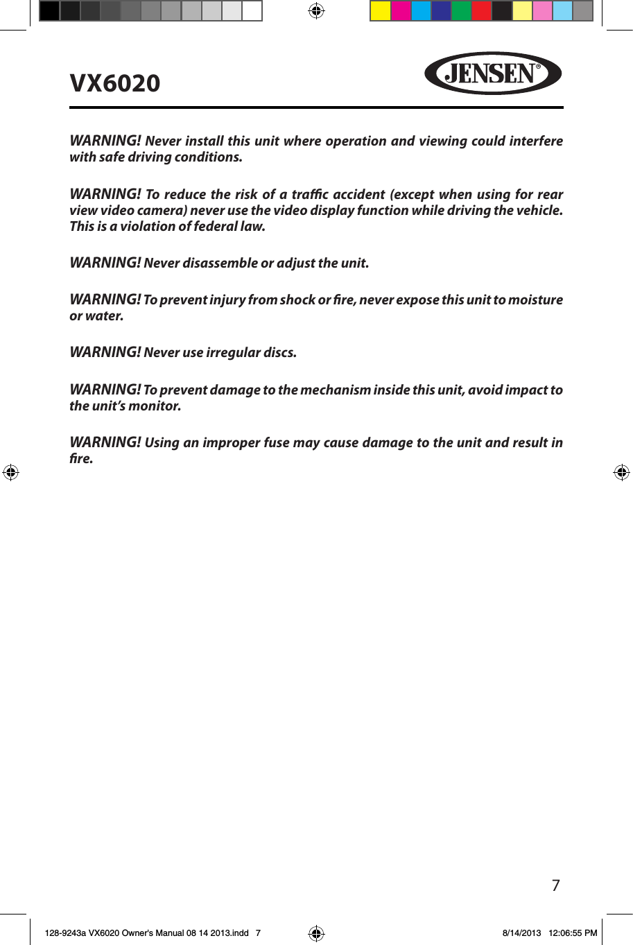 7VX6020WARNING! Never install this unit where operation and viewing could interfere with safe driving conditions.WARNING! To reduce the risk of a trac accident (except when using for rear view video camera) never use the video display function while driving the vehicle. This is a violation of federal law.WARNING! Never disassemble or adjust the unit.WARNING! To prevent injury from shock or re, never expose this unit to moisture or water.WARNING! Never use irregular discs.WARNING! To prevent damage to the mechanism inside this unit, avoid impact to the unit&rsquo;s monitor.WARNING! Using an improper fuse may cause damage to the unit and result in re.128-9243a VX6020 Owner's Manual 08 14 2013.indd   7 8/14/2013   12:06:55 PM