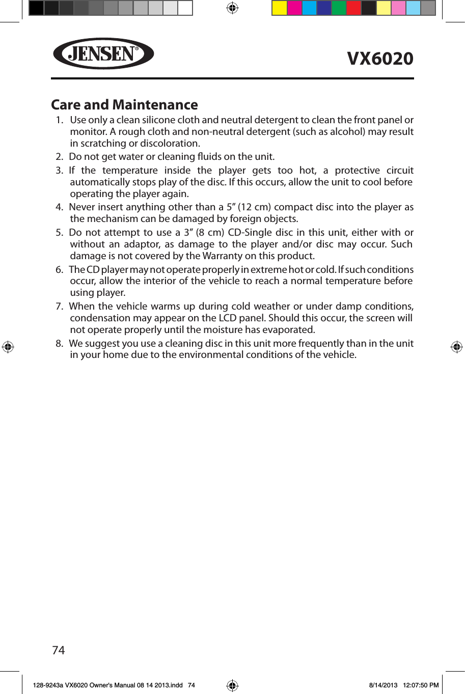 74VX6020Care and Maintenance1.   Use only a clean silicone cloth and neutral detergent to clean the front panel or monitor. A rough cloth and non-neutral detergent (such as alcohol) may result in scratching or discoloration.2.  Do not get water or cleaning uids on the unit.3.   If the temperature inside the player gets too hot, a protective circuit automatically stops play of the disc. If this occurs, allow the unit to cool before operating the player again.4.   Never insert anything other than a 5&rdquo; (12 cm) compact disc into the player as the mechanism can be damaged by foreign objects.5.   Do not attempt to use a 3&rdquo; (8 cm) CD-Single disc in this unit, either with or without an adaptor, as damage to the player and/or disc may occur. Such damage is not covered by the Warranty on this product.6.   The CD player may not operate properly in extreme hot or cold. If such conditions occur, allow the interior of the vehicle to reach a normal temperature before using player.7.   When the vehicle warms up during cold weather or under damp conditions, condensation may appear on the LCD panel. Should this occur, the screen will not operate properly until the moisture has evaporated.8.   We suggest you use a cleaning disc in this unit more frequently than in the unit in your home due to the environmental conditions of the vehicle.128-9243a VX6020 Owner's Manual 08 14 2013.indd   74 8/14/2013   12:07:50 PM