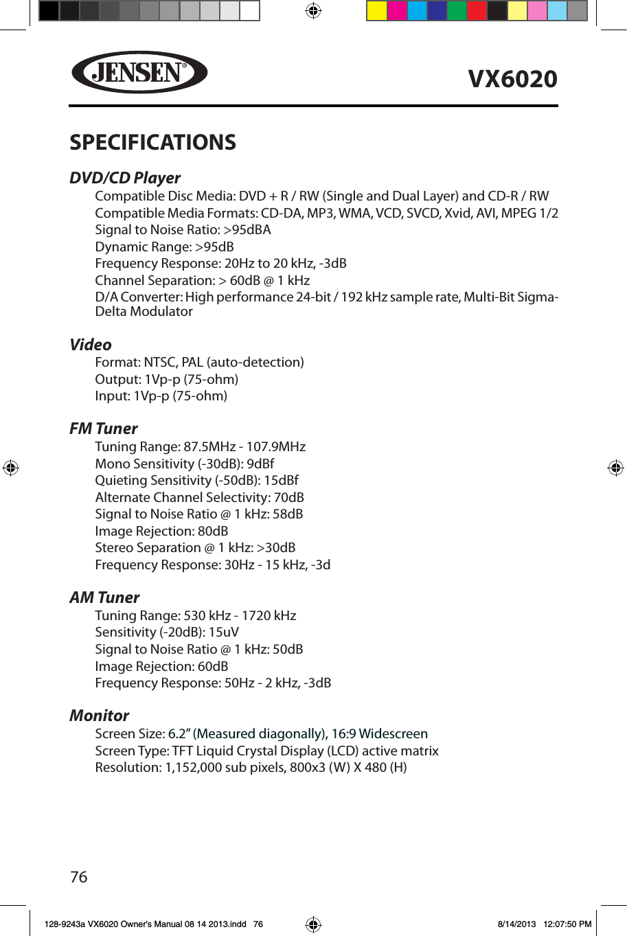 76VX6020SPECIFICATIONSDVD/CD PlayerCompatible Disc Media: DVD + R / RW (Single and Dual Layer) and CD-R / RWCompatible Media Formats: CD-DA, MP3, WMA, VCD, SVCD, Xvid, AVI, MPEG 1/2Signal to Noise Ratio: >95dBADynamic Range: >95dBFrequency Response: 20Hz to 20 kHz, -3dBChannel Separation: > 60dB @ 1 kHzD/A Converter: High performance 24-bit / 192 kHz sample rate, Multi-Bit Sigma-Delta Modulator VideoFormat: NTSC, PAL (auto-detection)Output: 1Vp-p (75-ohm)Input: 1Vp-p (75-ohm)FM TunerTuning Range: 87.5MHz - 107.9MHzMono Sensitivity (-30dB): 9dBfQuieting Sensitivity (-50dB): 15dBfAlternate Channel Selectivity: 70dBSignal to Noise Ratio @ 1 kHz: 58dB Image Rejection: 80dBStereo Separation @ 1 kHz: >30dBFrequency Response: 30Hz - 15 kHz, -3dAM TunerTuning Range: 530 kHz - 1720 kHzSensitivity (-20dB): 15uVSignal to Noise Ratio @ 1 kHz: 50dBImage Rejection: 60dBFrequency Response: 50Hz - 2 kHz, -3dBMonitorScreen Size: 6.2&rdquo; (Measured diagonally), 16:9 WidescreenScreen Type: TFT Liquid Crystal Display (LCD) active matrixResolution: 1,152,000 sub pixels, 800x3 (W) X 480 (H)128-9243a VX6020 Owner's Manual 08 14 2013.indd   76 8/14/2013   12:07:50 PM
