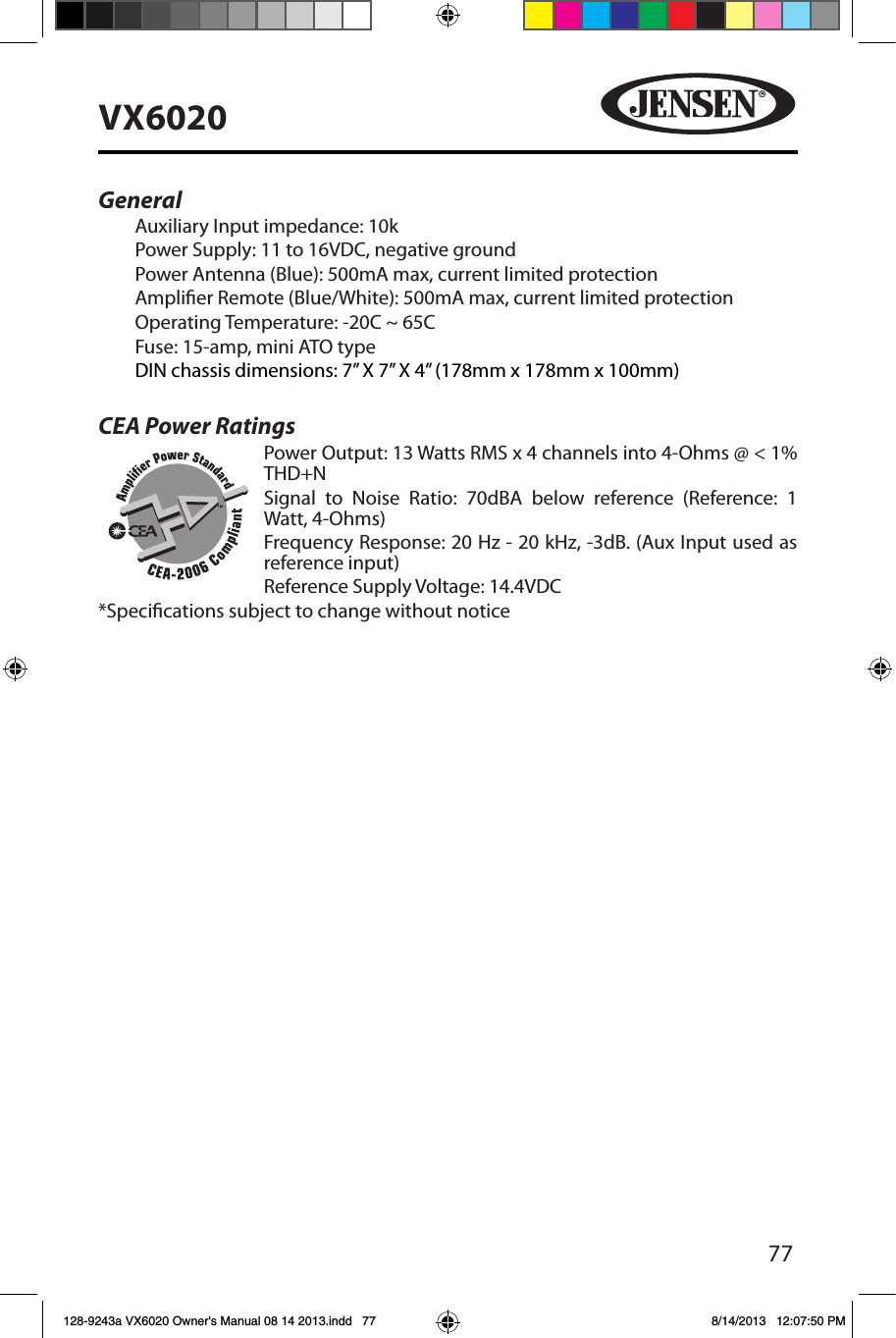 77VX6020General Auxiliary Input impedance: 10k Power Supply: 11 to 16VDC, negative groundPower Antenna (Blue): 500mA max, current limited protectionAmplier Remote (Blue/White): 500mA max, current limited protectionOperating Temperature: -20C ~ 65CFuse: 15-amp, mini ATO typeDIN chassis dimensions: 7&rdquo; X 7&rdquo; X 4&rdquo; (178mm x 178mm x 100mm)CEA Power Ratings   Power Output: 13 Watts RMS x 4 channels into 4-Ohms @ < 1% THD+N     Signal to Noise Ratio: 70dBA below reference (Reference: 1 Watt, 4-Ohms)     Frequency Response: 20 Hz - 20 kHz, -3dB. (Aux Input used as reference input)    Reference Supply Voltage: 14.4VDC*Specications subject to change without notice128-9243a VX6020 Owner's Manual 08 14 2013.indd   77 8/14/2013   12:07:50 PM