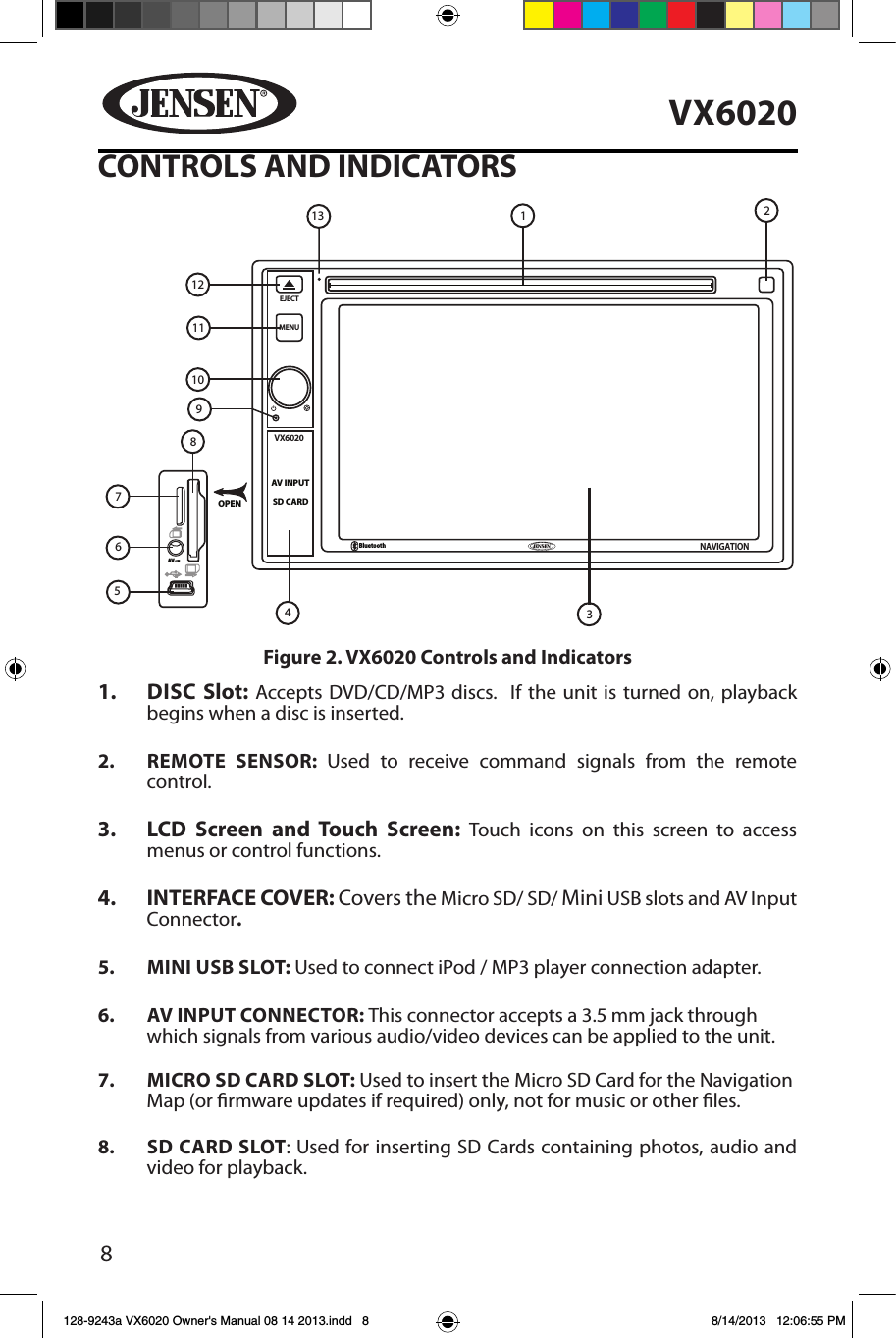 8VX6020CONTROLS AND INDICATORS1.  DISC Slot: Accepts DVD/CD/MP3 discs.  If the unit is turned on, playback begins when a disc is inserted.2.  REMOTE SENSOR: Used to receive command signals from the remote control.3.   LCD Screen and Touch Screen: Touch icons on this screen to access menus or control functions.4.  INTERFACE COVER: Covers the Micro SD/ SD/ Mini USB slots and AV Input Connector.5.  MINI USB SLOT: Used to connect iPod / MP3 player connection adapter.6.  AV INPUT CONNECTOR: This connector accepts a 3.5 mm jack through which signals from various audio/video devices can be applied to the unit. 7.  MICRO SD CARD SLOT: Used to insert the Micro SD Card for the Navigation Map (or rmware updates if required) only, not for music or other les. 8.  SD CARD SLOT: Used for inserting SD Cards containing photos, audio and video for playback.VX6020SD CARDAV INPUTEJECTMENUBluetoothNAVIGATIONOPENAV-IN12111097654231813Figure 2. VX6020 Controls and Indicators128-9243a VX6020 Owner's Manual 08 14 2013.indd   8 8/14/2013   12:06:55 PM
