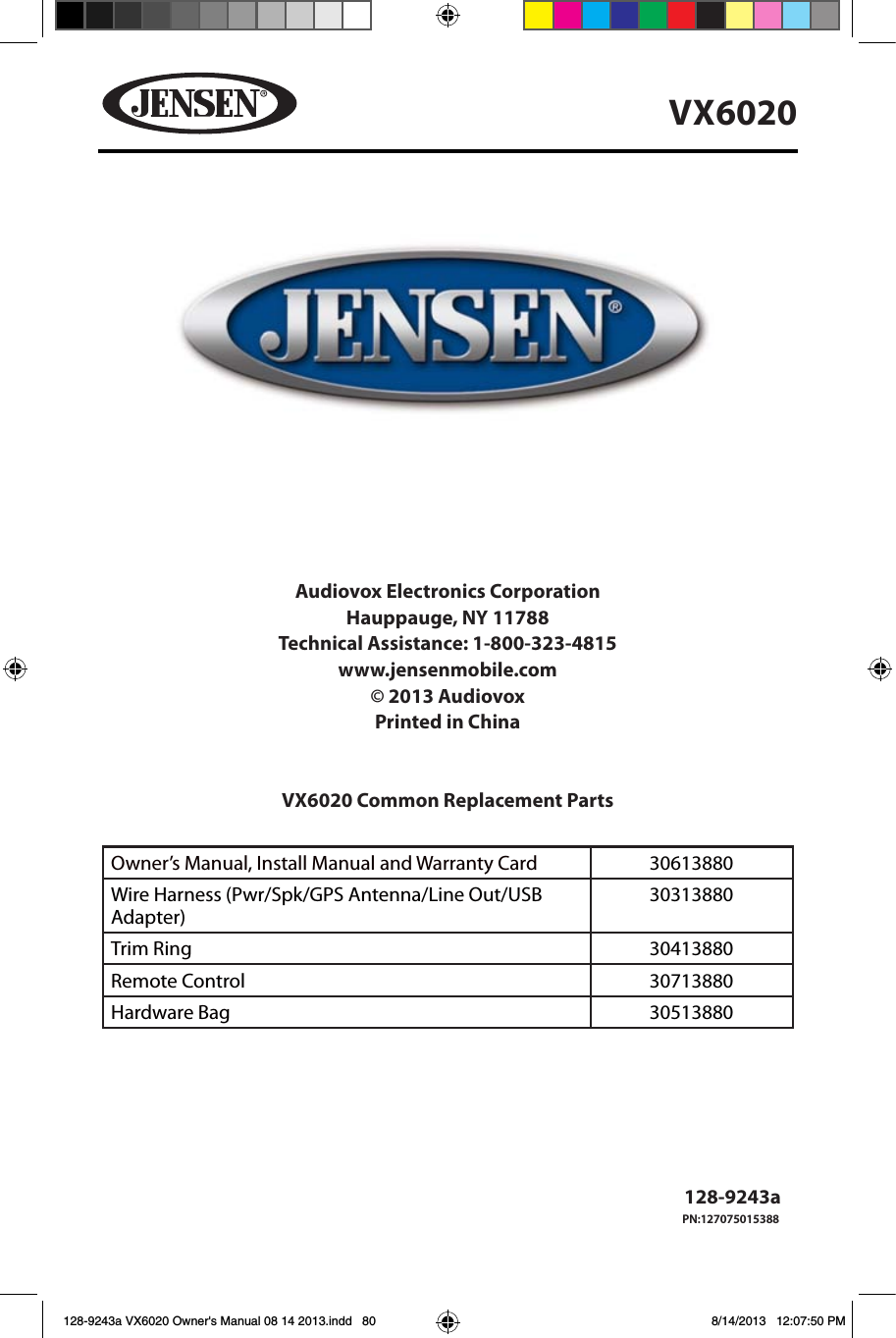 80VX6020Audiovox Electronics CorporationHauppauge, NY 11788Technical Assistance: 1-800-323-4815www.jensenmobile.com&copy; 2013 AudiovoxPrinted in ChinaVX6020 Common Replacement Parts Owner&rsquo;s Manual, Install Manual and Warranty Card   30613880 Wire Harness (Pwr/Spk/GPS Antenna/Line Out/USB Adapter)30313880Trim Ring 30413880Remote Control 30713880Hardware Bag 30513880                           128-9243a128-9243a VX6020 Owner's Manual 08 14 2013.indd   80 8/14/2013   12:07:50 PMPN:127075015388
