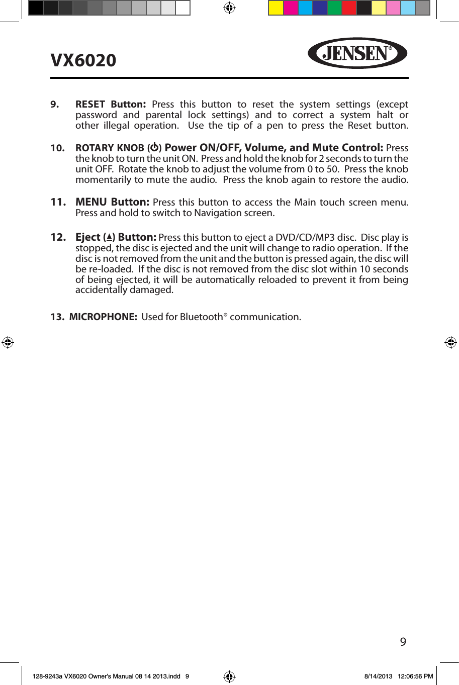 9VX60209.  RESET  Button:  Press this button to reset the system settings (except password and parental lock settings) and to correct a system halt or other illegal operation.  Use the tip of a pen to press the Reset button. 10.  ROTARY KNOB ( ) Power ON/OFF, Volume, and Mute Control: Press the knob to turn the unit ON.  Press and hold the knob for 2 seconds to turn the unit OFF.  Rotate the knob to adjust the volume from 0 to 50.  Press the knob momentarily to mute the audio.  Press the knob again to restore the audio. 11.  MENU Button: Press this button to access the Main touch screen menu.  Press and hold to switch to Navigation screen. 12.  Eject ( ) Button: Press this button to eject a DVD/CD/MP3 disc.  Disc play is stopped, the disc is ejected and the unit will change to radio operation.  If the disc is not removed from the unit and the button is pressed again, the disc will be re-loaded.  If the disc is not removed from the disc slot within 10 seconds of being ejected, it will be automatically reloaded to prevent it from being accidentally damaged.13.  MICROPHONE:  Used for Bluetooth&reg; communication.128-9243a VX6020 Owner's Manual 08 14 2013.indd   9 8/14/2013   12:06:56 PM
