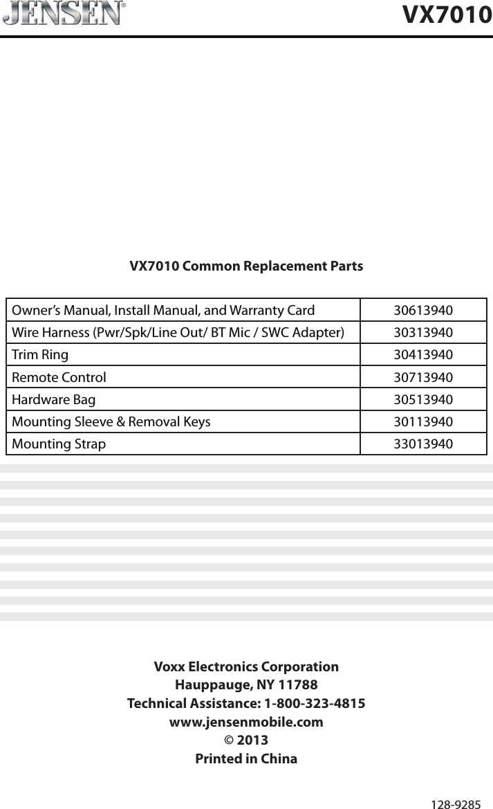 VX7010 Common Replacement PartsOwner&rsquo;s Manual, Install Manual, and Warranty Card   30613940 Wire Harness (Pwr/Spk/Line Out/ BT Mic / SWC Adapter) 30313940Trim Ring 30413940Remote Control 30713940Hardware Bag 30513940Mounting Sleeve &amp; Removal Keys 30113940Mounting Strap 33013940Voxx Electronics CorporationHauppauge, NY 11788Technical Assistance: 1-800-323-4815www.jensenmobile.com&copy; 2013Printed in China 128-9285VX7010