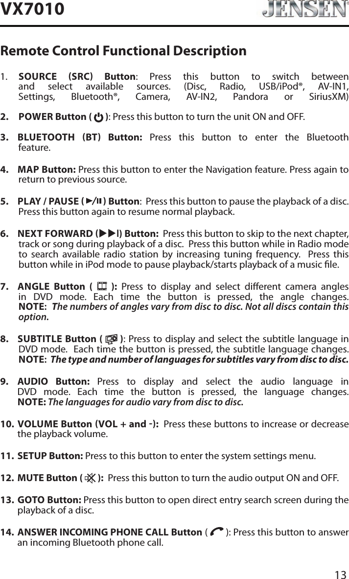 13VX7010Remote Control Functional Description1.    SOURCE SRC Button: Press this button to switch between and select available sources. (Disc, Radio, USB/iPod&reg;, AV-IN1, Settings, Bluetooth&reg;, Camera, AV-IN2, Pandora or SiriusXM) 2.   POWER Button (   ): Press this button to turn the unit ON and OFF.   3.   BLUETOOTH  BT  Button: Press this button to enter the Bluetooth feature. 4.  MAP Button: Press this button to enter the Navigation feature. Press again to return to previous source.5.  PLAY / PAUSE     Button:  Press this button to pause the playback of a disc.  Press this button again to resume normal playback. 6.  NEXT FORWARD uul) Button:  Press this button to skip to the next chapter, track or song during playback of a disc.  Press this button while in Radio mode to search available radio station by increasing tuning frequency.  Press this button while in iPod mode to pause playback/starts playback of a music le.7.  ANGLE  Button (   ): Press to display and select dierent camera angles in DVD mode. Each time the button is pressed, the angle changes. NOTE:  The numbers of angles vary from disc to disc. Not all discs contain this option.8.  SUBTITLE Button (   ): Press to display and select the subtitle language in DVD mode.  Each time the button is pressed, the subtitle language changes. NOTE:  The type and number of languages for subtitles vary from disc to disc.9.   AUDIO  Button:  Press to display and select the audio language in DVD mode. Each time the button is pressed, the language changes. NOTE: The languages for audio vary from disc to disc.10.   VOLUME  Button VOL + and :  Press these buttons to increase or decrease the playback volume.11.  SETUP Button: Press to this button to enter the system settings menu.12.  MUTE Button (   ):  Press this button to turn the audio output ON and OFF.13.   GOTO  Button: Press this button to open direct entry search screen during the playback of a disc.14.   ANSWER INCOMING PHONE CALL Button (   ): Press this button to answer an incoming Bluetooth phone call.