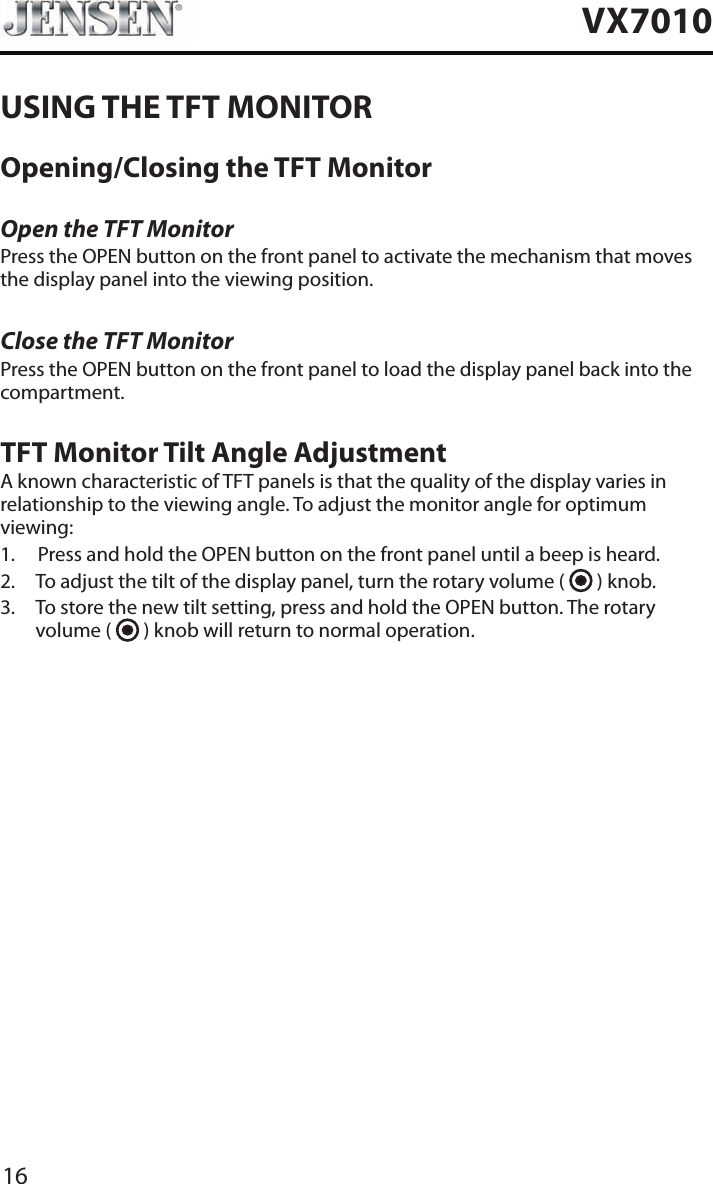 16VX7010USING THE TFT MONITOROpening/Closing the TFT MonitorOpen the TFT MonitorPress the OPEN button on the front panel to activate the mechanism that moves the display panel into the viewing position.Close the TFT MonitorPress the OPEN button on the front panel to load the display panel back into the compartment.TFT Monitor Tilt Angle AdjustmentA known characteristic of TFT panels is that the quality of the display varies in relationship to the viewing angle. To adjust the monitor angle for optimum viewing:1.  Press and hold the OPEN button on the front panel until a beep is heard.2.  To adjust the tilt of the display panel, turn the rotary volume (   ) knob.3.   To store the new tilt setting, press and hold the OPEN button. The rotary volume (   ) knob will return to normal operation. 