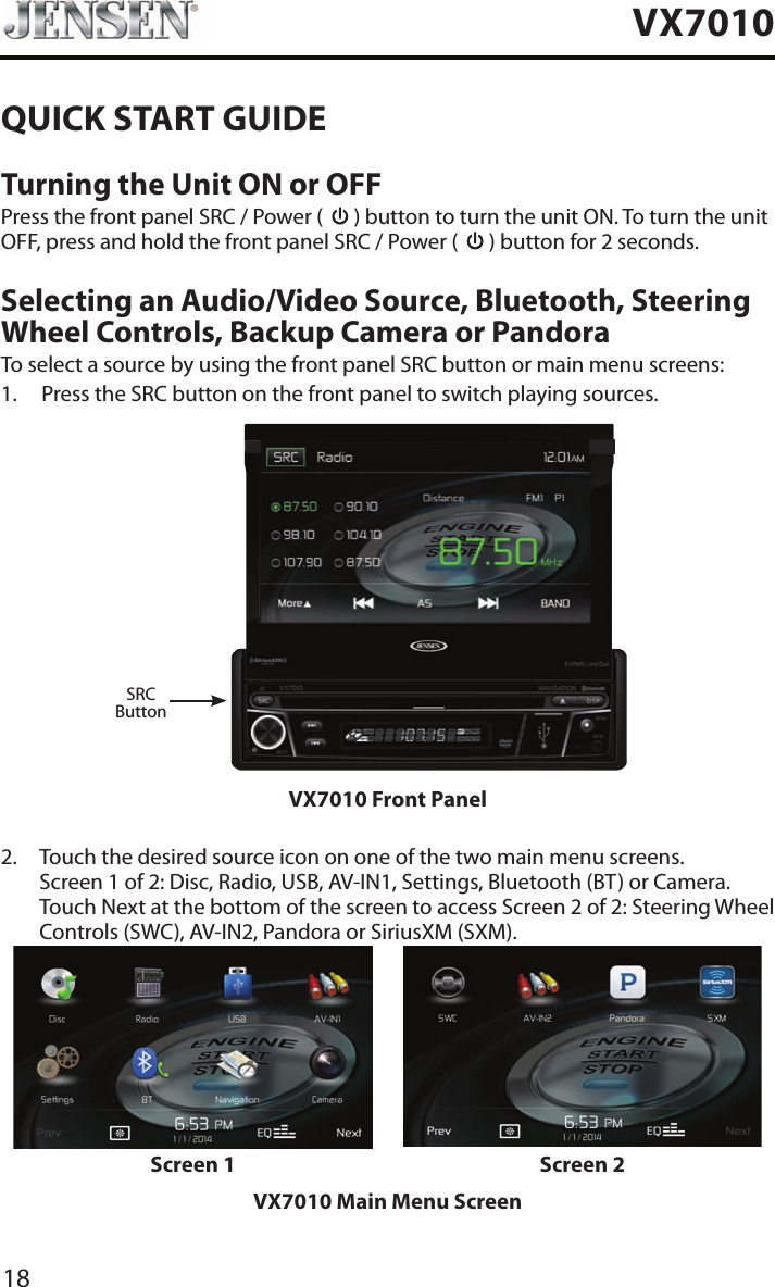 18VX7010QUICK START GUIDETurning the Unit ON or OFFPress the front panel SRC / Power (   ) button to turn the unit ON. To turn the unit OFF, press and hold the front panel SRC / Power (   ) button for 2 seconds.Selecting an Audio/Video Source, Bluetooth, Steering Wheel Controls, Backup Camera or PandoraTo select a source by using the front panel SRC button or main menu screens:1.  Press the SRC button on the front panel to switch playing sources.SRCButtonVX7010 Front Panel2.   Touch the desired source icon on one of the two main menu screens. Screen 1 of 2: Disc, Radio, USB, AV-IN1, Settings, Bluetooth (BT) or Camera. Touch Next at the bottom of the screen to access Screen 2 of 2: Steering Wheel Controls (SWC), AV-IN2, Pandora or SiriusXM (SXM).Screen 1 Screen 2VX7010 Main Menu Screen