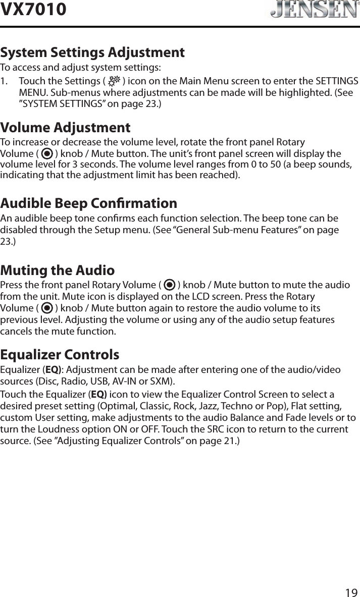19VX7010System Settings AdjustmentTo access and adjust system settings:1.   Touch the Settings (   ) icon on the Main Menu screen to enter the SETTINGS MENU. Sub-menus where adjustments can be made will be highlighted. (See &rdquo;SYSTEM SETTINGS&rdquo; on page 23.)Volume AdjustmentTo increase or decrease the volume level, rotate the front panel Rotary  Volume (   ) knob / Mute button. The unit&rsquo;s front panel screen will display the volume level for 3 seconds. The volume level ranges from 0 to 50 (a beep sounds, indicating that the adjustment limit has been reached).Audible Beep ConrmationAn audible beep tone conrms each function selection. The beep tone can be disabled through the Setup menu. (See &ldquo;General Sub-menu Features&rdquo; on page 23.)Muting the AudioPress the front panel Rotary Volume (   ) knob / Mute button to mute the audio from the unit. Mute icon is displayed on the LCD screen. Press the Rotary  Volume (   ) knob / Mute button again to restore the audio volume to its previous level. Adjusting the volume or using any of the audio setup features cancels the mute function.Equalizer ControlsEqualizer (EQ): Adjustment can be made after entering one of the audio/video sources (Disc, Radio, USB, AV-IN or SXM).Touch the Equalizer (EQ) icon to view the Equalizer Control Screen to select a desired preset setting (Optimal, Classic, Rock, Jazz, Techno or Pop), Flat setting, custom User setting, make adjustments to the audio Balance and Fade levels or to turn the Loudness option ON or OFF. Touch the SRC icon to return to the current source. (See &rdquo;Adjusting Equalizer Controls&rdquo; on page 21.)