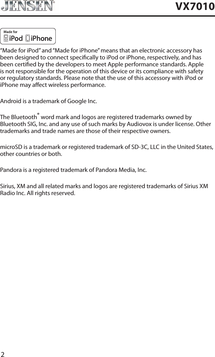 2VX7010&ldquo;Made for iPod&rdquo; and &ldquo;Made for iPhone&rdquo; means that an electronic accessory has been designed to connect specically to iPod or iPhone, respectively, and has been certied by the developers to meet Apple performance standards. Apple is not responsible for the operation of this device or its compliance with safety or regulatory standards. Please note that the use of this accessory with iPod or iPhone may aect wireless performance.Android is a trademark of Google Inc.The Bluetooth&reg; word mark and logos are registered trademarks owned by Bluetooth SIG, Inc. and any use of such marks by Audiovox is under license. Other trademarks and trade names are those of their respective owners.microSD is a trademark or registered trademark of SD-3C, LLC in the United States, other countries or both.Pandora is a registered trademark of Pandora Media, Inc.Sirius, XM and all related marks and logos are registered trademarks of Sirius XM Radio Inc. All rights reserved.