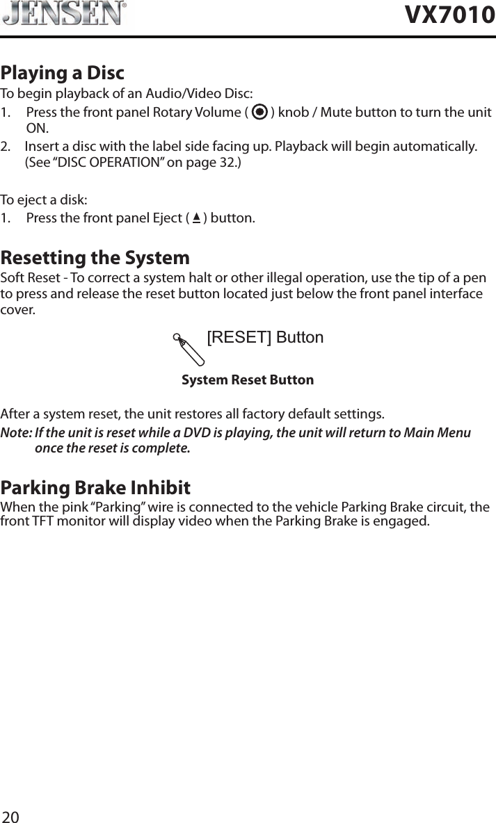20VX7010Playing a DiscTo begin playback of an Audio/Video Disc:1.   Press the front panel Rotary Volume (   ) knob / Mute button to turn the unit ON.2.   Insert a disc with the label side facing up. Playback will begin automatically. (See &ldquo;DISC OPERATION&rdquo; on page 32.)To eject a disk:1.  Press the front panel Eject (   ) button.Resetting the SystemSoft Reset - To correct a system halt or other illegal operation, use the tip of a pen to press and release the reset button located just below the front panel interface cover.[RESET]ButtonSystem Reset ButtonAfter a system reset, the unit restores all factory default settings.Note:  If the unit is reset while a DVD is playing, the unit will return to Main Menu once the reset is complete.Parking Brake InhibitWhen the pink &ldquo;Parking&rdquo; wire is connected to the vehicle Parking Brake circuit, the front TFT monitor will display video when the Parking Brake is engaged. 