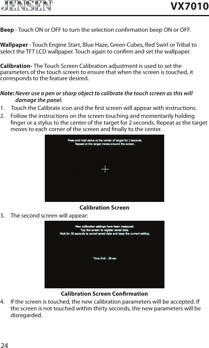 24VX7010Beep - Touch ON or OFF to turn the selection conrmation beep ON or OFF.Wallpaper - Touch Engine Start, Blue Haze, Green Cubes, Red Swirl or Tribal to select the TFT LCD wallpaper. Touch again to conrm and set the wallpaper.Calibration- The Touch Screen Calibration adjustment is used to set the parameters of the touch screen to ensure that when the screen is touched, it corresponds to the feature desired.Note:  Never use a pen or sharp object to calibrate the touch screen as this will damage the panel.1.  Touch the Calibrate icon and the rst screen will appear with instructions.2.   Follow the instructions on the screen touching and momentarily holding nger or a stylus to the center of the target for 2 seconds. Repeat as the target moves to each corner of the screen and nally to the center.Calibration Screen3.  The second screen will appear:Calibration Screen Conrmation4.   If the screen is touched, the new calibration parameters will be accepted. If the screen is not touched within thirty seconds, the new parameters will be disregarded.