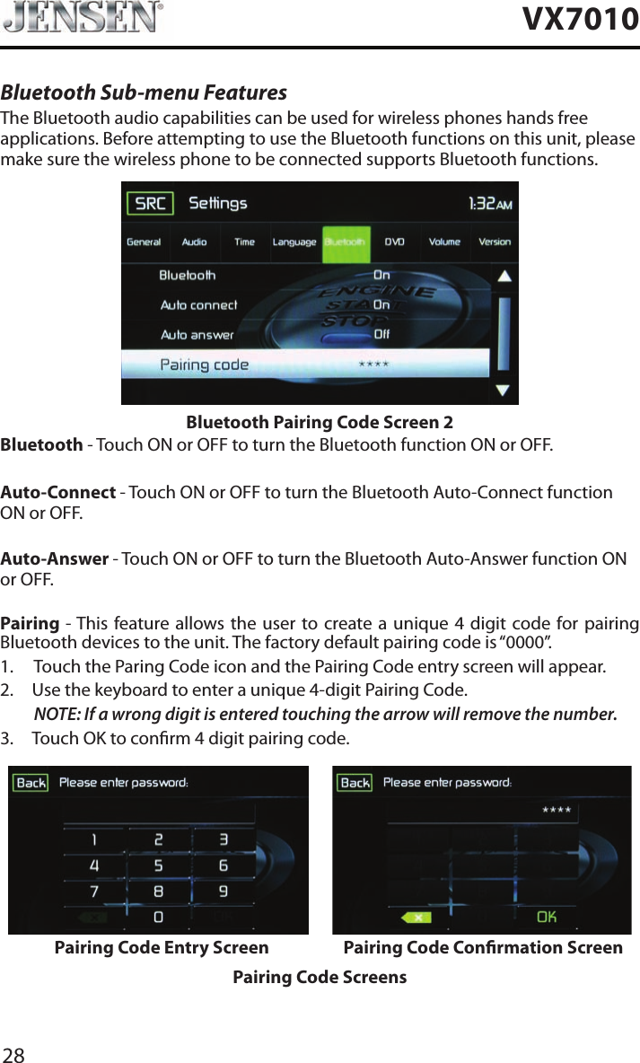 28VX7010Bluetooth Sub-menu FeaturesThe Bluetooth audio capabilities can be used for wireless phones hands free applications. Before attempting to use the Bluetooth functions on this unit, please make sure the wireless phone to be connected supports Bluetooth functions.Bluetooth Pairing Code Screen 2Bluetooth - Touch ON or OFF to turn the Bluetooth function ON or OFF.Auto-Connect - Touch ON or OFF to turn the Bluetooth Auto-Connect function ON or OFF.Auto-Answer - Touch ON or OFF to turn the Bluetooth Auto-Answer function ON or OFF.Pairing - This feature allows the user to create a unique 4 digit code for pairing Bluetooth devices to the unit. The factory default pairing code is &ldquo;0000&rdquo;.1.  Touch the Paring Code icon and the Pairing Code entry screen will appear. 2.  Use the keyboard to enter a unique 4-digit Pairing Code.NOTE:  If a wrong digit is entered touching the arrow will remove the number.3.  Touch OK to conrm 4 digit pairing code.Pairing Code Entry Screen Pairing Code Conrmation ScreenPairing Code Screens