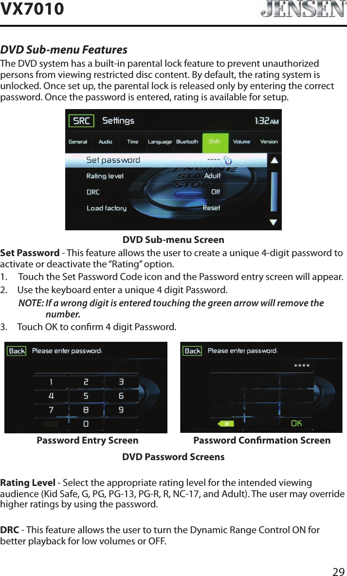 29VX7010DVD Sub-menu FeaturesThe DVD system has a built-in parental lock feature to prevent unauthorized persons from viewing restricted disc content. By default, the rating system is unlocked. Once set up, the parental lock is released only by entering the correct password. Once the password is entered, rating is available for setup.DVD Sub-menu ScreenSet Password - This feature allows the user to create a unique 4-digit password to activate or deactivate the &ldquo;Rating&rdquo; option.1.  Touch the Set Password Code icon and the Password entry screen will appear. 2.  Use the keyboard enter a unique 4 digit Password.NOTE:  If a wrong digit is entered touching the green arrow will remove the number.3.  Touch OK to conrm 4 digit Password.Password Entry Screen Password Conrmation ScreenDVD Password ScreensRating Level - Select the appropriate rating level for the intended viewing audience (Kid Safe, G, PG, PG-13, PG-R, R, NC-17, and Adult). The user may override higher ratings by using the password.DRC - This feature allows the user to turn the Dynamic Range Control ON for better playback for low volumes or OFF.