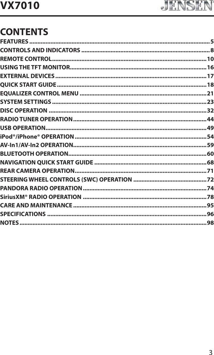 3VX7010CONTENTSFEATURES ...............................................................................................................5CONTROLS AND INDICATORS ...............................................................................8REMOTE CONTROL ...............................................................................................10USING THE TFT MONITOR ....................................................................................16EXTERNAL DEVICES .............................................................................................17QUICK START GUIDE ............................................................................................18EQUALIZER CONTROL MENU ..............................................................................21SYSTEM SETTINGS ...............................................................................................23DISC OPERATION .................................................................................................32RADIO TUNER OPERATION .................................................................................. 44USB OPERATION ...................................................................................................49iPod&reg;/iPhone&reg; OPERATION .................................................................................54AV-In1/AV-In2 OPERATION ..................................................................................59BLUETOOTH OPERATION .....................................................................................60NAVIGATION QUICK START GUIDE .....................................................................68REAR CAMERA OPERATION .................................................................................71STEERING WHEEL CONTROLS (SWC) OPERATION .............................................72PANDORA RADIO OPERATION ............................................................................74SiriusXM&reg; RADIO OPERATION ............................................................................78CARE AND MAINTENANCE ..................................................................................95SPECIFICATIONS ..................................................................................................96NOTES ...................................................................................................................98