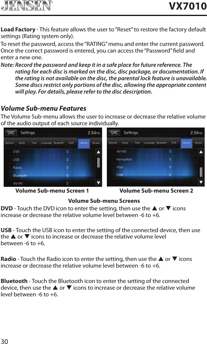 30VX7010Load Factory - This feature allows the user to &ldquo;Reset&rdquo; to restore the factory default settings (Rating system only).To reset the password, access the &ldquo;RATING&rdquo; menu and enter the current password. Once the correct password is entered, you can access the &ldquo;Password&rdquo; eld and enter a new one.Note:  Record the password and keep it in a safe place for future reference. The rating for each disc is marked on the disc, disc package, or documentation. If the rating is not available on the disc, the parental lock feature is unavailable. Some discs restrict only portions of the disc, allowing the appropriate content will play. For details, please refer to the disc description.Volume Sub-menu FeaturesThe Volume Sub-menu allows the user to increase or decrease the relative volume of the audio output of each source individually.Volume Sub-menu Screen 1 Volume Sub-menu Screen 2Volume Sub-menu ScreensDVD - Touch the DVD icon to enter the setting, then use the p or q icons increase or decrease the relative volume level between -6 to +6.USB - Touch the USB icon to enter the setting of the connected device, then use the p or q icons to increase or decrease the relative volume level  between -6 to +6.Radio - Touch the Radio icon to enter the setting, then use the p or q icons increase or decrease the relative volume level between -6 to +6.Bluetooth - Touch the Bluetooth icon to enter the setting of the connected device, then use the p or q icons to increase or decrease the relative volume level between -6 to +6.