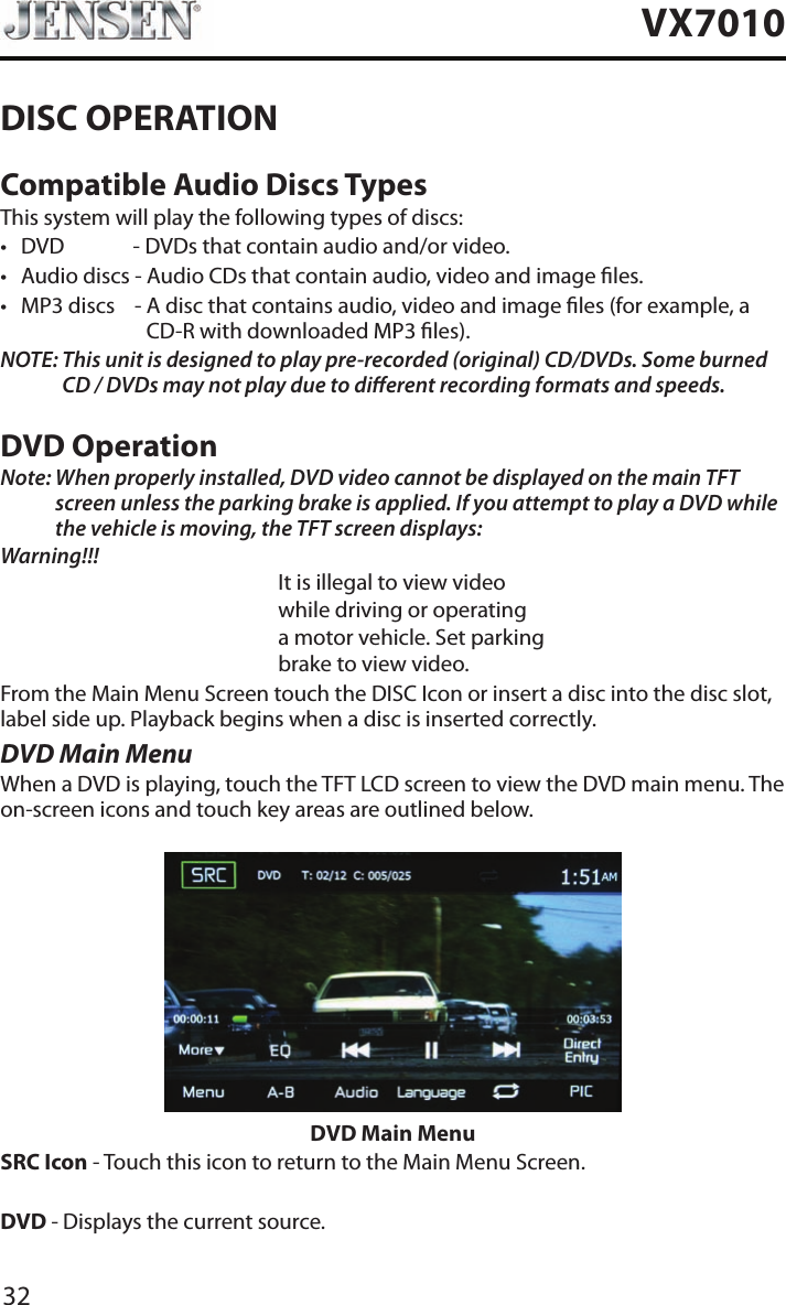 32VX7010DISC OPERATIONCompatible Audio Discs TypesThis system will play the following types of discs:&bull; DVD             - DVDs that contain audio and/or video.&bull; Audio discs - Audio CDs that contain audio, video and image les.&bull; MP3 discs    -  A disc that contains audio, video and image les (for example, a CD-R with downloaded MP3 les).NOTE:  This unit is designed to play pre-recorded (original) CD/DVDs. Some burned CD / DVDs may not play due to dierent recording formats and speeds.DVD OperationNote:  When properly installed, DVD video cannot be displayed on the main TFT screen unless the parking brake is applied. If you attempt to play a DVD while the vehicle is moving, the TFT screen displays:Warning!!!It is illegal to view videowhile driving or operatinga motor vehicle. Set parkingbrake to view video.From the Main Menu Screen touch the DISC Icon or insert a disc into the disc slot, label side up. Playback begins when a disc is inserted correctly.DVD Main MenuWhen a DVD is playing, touch the TFT LCD screen to view the DVD main menu. The on-screen icons and touch key areas are outlined below.DVD Main MenuSRC Icon - Touch this icon to return to the Main Menu Screen.DVD - Displays the current source.
