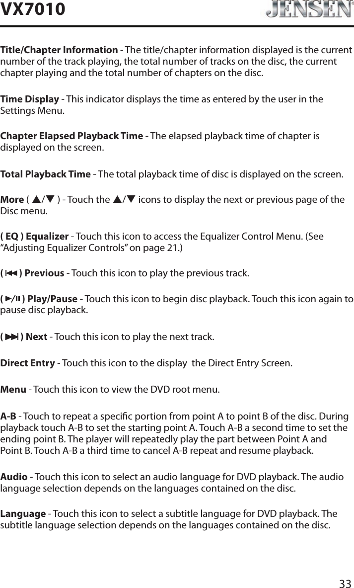 33VX7010Title/Chapter Information - The title/chapter information displayed is the current number of the track playing, the total number of tracks on the disc, the current chapter playing and the total number of chapters on the disc.Time Display - This indicator displays the time as entered by the user in the Settings Menu.Chapter Elapsed Playback Time - The elapsed playback time of chapter is displayed on the screen.Total Playback Time - The total playback time of disc is displayed on the screen.More ( p/q ) - Touch the p/q icons to display the next or previous page of the Disc menu.( EQ ) Equalizer - Touch this icon to access the Equalizer Control Menu. (See &ldquo;Adjusting Equalizer Controls&rdquo; on page 21.)(   ) Previous - Touch this icon to play the previous track.(   ) Play/Pause - Touch this icon to begin disc playback. Touch this icon again to pause disc playback.(   ) Next - Touch this icon to play the next track.Direct Entry - Touch this icon to the display  the Direct Entry Screen.Menu - Touch this icon to view the DVD root menu.A-B - Touch to repeat a specic portion from point A to point B of the disc. During playback touch A-B to set the starting point A. Touch A-B a second time to set the ending point B. The player will repeatedly play the part between Point A and  Point B. Touch A-B a third time to cancel A-B repeat and resume playback.Audio - Touch this icon to select an audio language for DVD playback. The audio language selection depends on the languages contained on the disc.Language - Touch this icon to select a subtitle language for DVD playback. The subtitle language selection depends on the languages contained on the disc.