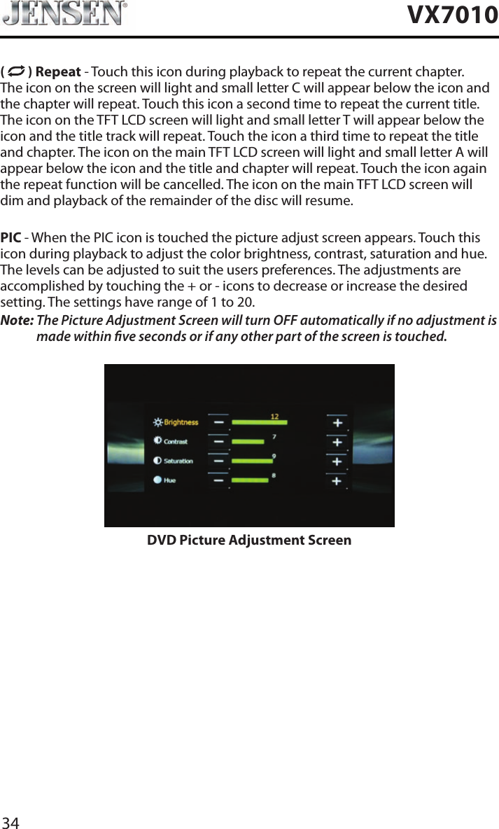 34VX7010(   ) Repeat - Touch this icon during playback to repeat the current chapter. The icon on the screen will light and small letter C will appear below the icon and the chapter will repeat. Touch this icon a second time to repeat the current title. The icon on the TFT LCD screen will light and small letter T will appear below the icon and the title track will repeat. Touch the icon a third time to repeat the title and chapter. The icon on the main TFT LCD screen will light and small letter A will appear below the icon and the title and chapter will repeat. Touch the icon again the repeat function will be cancelled. The icon on the main TFT LCD screen will dim and playback of the remainder of the disc will resume.PIC - When the PIC icon is touched the picture adjust screen appears. Touch this icon during playback to adjust the color brightness, contrast, saturation and hue. The levels can be adjusted to suit the users preferences. The adjustments are accomplished by touching the + or - icons to decrease or increase the desired setting. The settings have range of 1 to 20. Note:  The Picture Adjustment Screen will turn OFF automatically if no adjustment is made within ve seconds or if any other part of the screen is touched.DVD Picture Adjustment Screen
