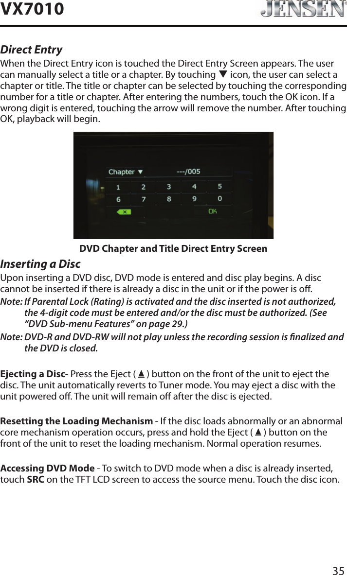35VX7010Direct EntryWhen the Direct Entry icon is touched the Direct Entry Screen appears. The user can manually select a title or a chapter. By touching q icon, the user can select a chapter or title. The title or chapter can be selected by touching the corresponding number for a title or chapter. After entering the numbers, touch the OK icon. If a wrong digit is entered, touching the arrow will remove the number. After touching OK, playback will begin.DVD Chapter and Title Direct Entry ScreenInserting a DiscUpon inserting a DVD disc, DVD mode is entered and disc play begins. A disc cannot be inserted if there is already a disc in the unit or if the power is o.Note:  If Parental Lock (Rating) is activated and the disc inserted is not authorized, the 4-digit code must be entered and/or the disc must be authorized. (See &ldquo;DVD Sub-menu Features&rdquo; on page 29.)Note:  DVD-R and DVD-RW will not play unless the recording session is nalized and the DVD is closed.Ejecting a Disc- Press the Eject (   ) button on the front of the unit to eject the disc. The unit automatically reverts to Tuner mode. You may eject a disc with the unit powered o. The unit will remain o after the disc is ejected.Resetting the Loading Mechanism - If the disc loads abnormally or an abnormal core mechanism operation occurs, press and hold the Eject (   ) button on the front of the unit to reset the loading mechanism. Normal operation resumes.Accessing DVD Mode - To switch to DVD mode when a disc is already inserted, touch SRC on the TFT LCD screen to access the source menu. Touch the disc icon.