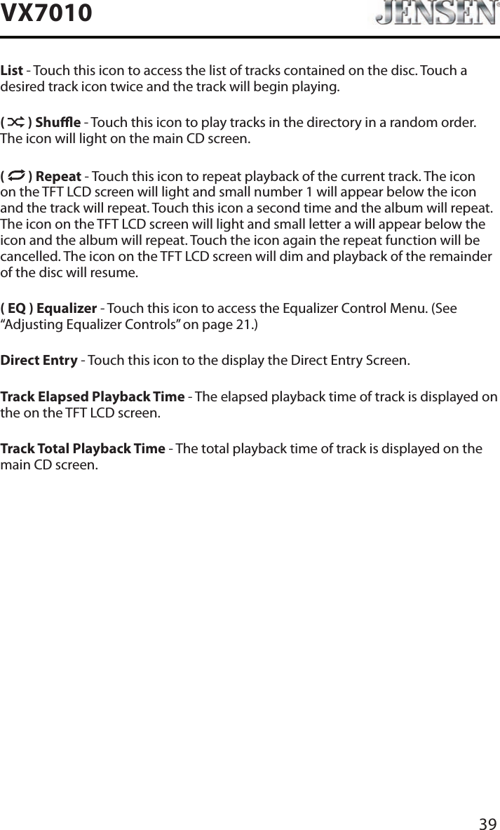 39VX7010List - Touch this icon to access the list of tracks contained on the disc. Touch a desired track icon twice and the track will begin playing. (   ) Shue - Touch this icon to play tracks in the directory in a random order. The icon will light on the main CD screen.(  ) Repeat - Touch this icon to repeat playback of the current track. The icon on the TFT LCD screen will light and small number 1 will appear below the icon and the track will repeat. Touch this icon a second time and the album will repeat. The icon on the TFT LCD screen will light and small letter a will appear below the icon and the album will repeat. Touch the icon again the repeat function will be cancelled. The icon on the TFT LCD screen will dim and playback of the remainder of the disc will resume.( EQ ) Equalizer - Touch this icon to access the Equalizer Control Menu. (See &ldquo;Adjusting Equalizer Controls&rdquo; on page 21.)Direct Entry - Touch this icon to the display the Direct Entry Screen.Track Elapsed Playback Time - The elapsed playback time of track is displayed on the on the TFT LCD screen.Track Total Playback Time - The total playback time of track is displayed on the main CD screen.