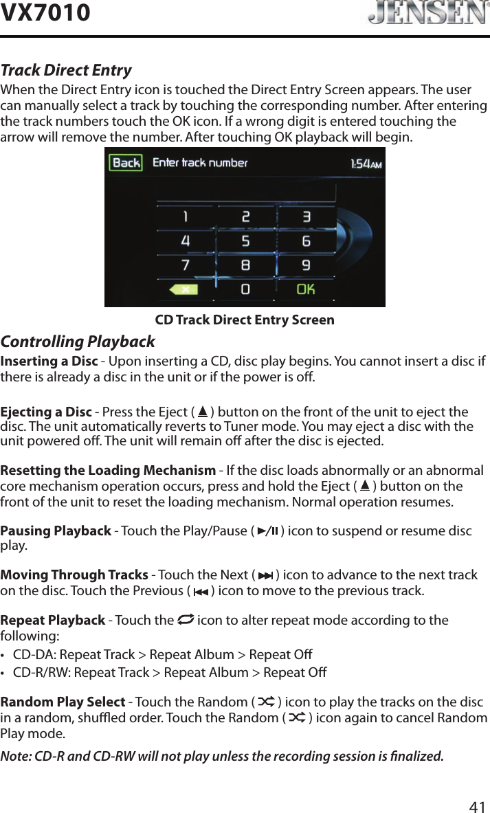 41VX7010Track Direct EntryWhen the Direct Entry icon is touched the Direct Entry Screen appears. The user can manually select a track by touching the corresponding number. After entering the track numbers touch the OK icon. If a wrong digit is entered touching the arrow will remove the number. After touching OK playback will begin.CD Track Direct Entry ScreenControlling PlaybackInserting a Disc - Upon inserting a CD, disc play begins. You cannot insert a disc if there is already a disc in the unit or if the power is o. Ejecting a Disc - Press the Eject (   ) button on the front of the unit to eject the disc. The unit automatically reverts to Tuner mode. You may eject a disc with the unit powered o. The unit will remain o after the disc is ejected.Resetting the Loading Mechanism - If the disc loads abnormally or an abnormal core mechanism operation occurs, press and hold the Eject (   ) button on the front of the unit to reset the loading mechanism. Normal operation resumes.Pausing Playback - Touch the Play/Pause (   ) icon to suspend or resume disc play.Moving Through Tracks - Touch the Next (   ) icon to advance to the next track on the disc. Touch the Previous (   ) icon to move to the previous track.Repeat Playback - Touch the   icon to alter repeat mode according to the following: &bull; CD-DA: Repeat Track > Repeat Album > Repeat O&bull; CD-R/RW: Repeat Track > Repeat Album > Repeat ORandom Play Select - Touch the Random (   ) icon to play the tracks on the disc in a random, shued order. Touch the Random (   ) icon again to cancel Random Play mode. Note: CD-R and CD-RW will not play unless the recording session is nalized.