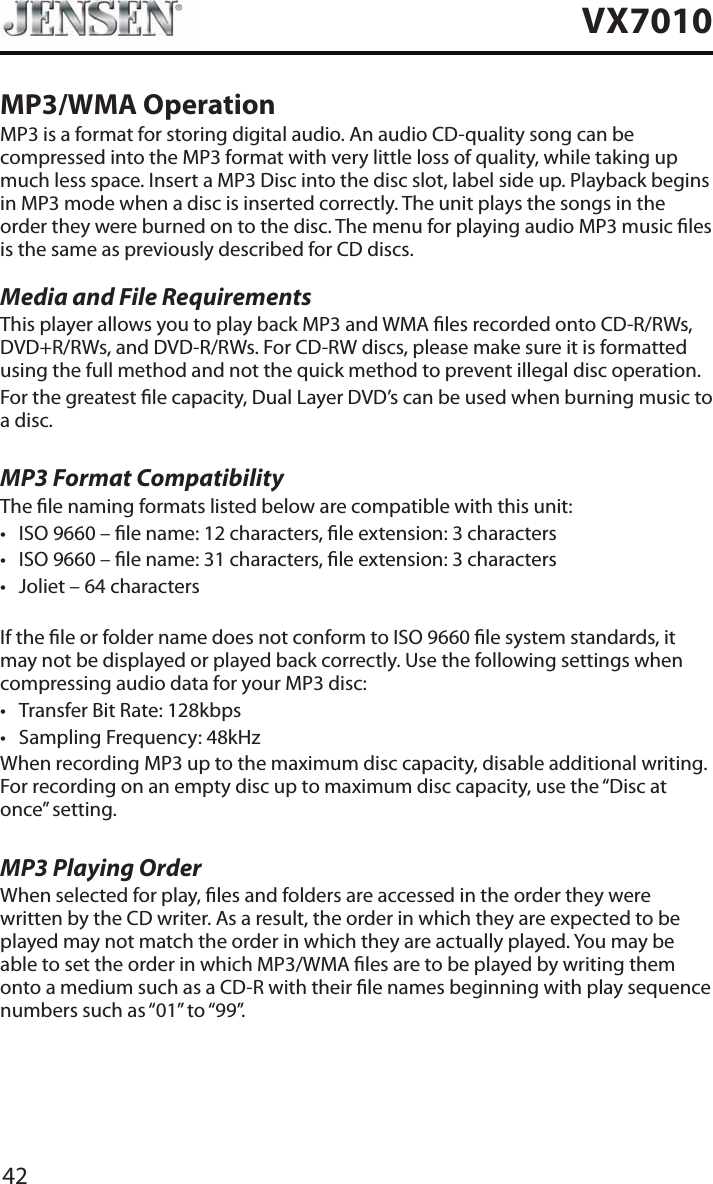 42VX7010MP3/WMA OperationMP3 is a format for storing digital audio. An audio CD-quality song can be compressed into the MP3 format with very little loss of quality, while taking up much less space. Insert a MP3 Disc into the disc slot, label side up. Playback begins in MP3 mode when a disc is inserted correctly. The unit plays the songs in the order they were burned on to the disc. The menu for playing audio MP3 music les is the same as previously described for CD discs.Media and File RequirementsThis player allows you to play back MP3 and WMA les recorded onto CD-R/RWs, DVD+R/RWs, and DVD-R/RWs. For CD-RW discs, please make sure it is formatted using the full method and not the quick method to prevent illegal disc operation.For the greatest le capacity, Dual Layer DVD&rsquo;s can be used when burning music to a disc. MP3 Format CompatibilityThe le naming formats listed below are compatible with this unit:&bull; ISO 9660 &ndash; le name: 12 characters, le extension: 3 characters&bull; ISO 9660 &ndash; le name: 31 characters, le extension: 3 characters&bull; Joliet &ndash; 64 charactersIf the le or folder name does not conform to ISO 9660 le system standards, it may not be displayed or played back correctly. Use the following settings when compressing audio data for your MP3 disc:&bull; Transfer Bit Rate: 128kbps&bull; Sampling Frequency: 48kHzWhen recording MP3 up to the maximum disc capacity, disable additional writing. For recording on an empty disc up to maximum disc capacity, use the &ldquo;Disc at once&rdquo; setting.MP3 Playing OrderWhen selected for play, les and folders are accessed in the order they were written by the CD writer. As a result, the order in which they are expected to be played may not match the order in which they are actually played. You may be able to set the order in which MP3/WMA les are to be played by writing them onto a medium such as a CD-R with their le names beginning with play sequence numbers such as &ldquo;01&rdquo; to &ldquo;99&rdquo;.