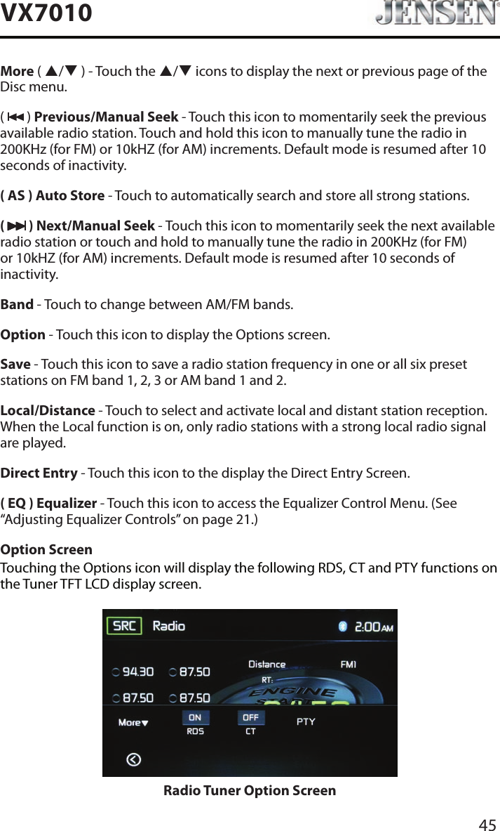 45VX7010More ( p/q ) - Touch the p/q icons to display the next or previous page of the Disc menu. (   ) Previous/Manual Seek - Touch this icon to momentarily seek the previous available radio station. Touch and hold this icon to manually tune the radio in 200KHz (for FM) or 10kHZ (for AM) increments. Default mode is resumed after 10 seconds of inactivity.( AS ) Auto Store - Touch to automatically search and store all strong stations.(   ) Next/Manual Seek - Touch this icon to momentarily seek the next available radio station or touch and hold to manually tune the radio in 200KHz (for FM) or 10kHZ (for AM) increments. Default mode is resumed after 10 seconds of inactivity.Band - Touch to change between AM/FM bands.Option - Touch this icon to display the Options screen.Save - Touch this icon to save a radio station frequency in one or all six preset stations on FM band 1, 2, 3 or AM band 1 and 2.Local/Distance - Touch to select and activate local and distant station reception. When the Local function is on, only radio stations with a strong local radio signal are played.Direct Entry - Touch this icon to the display the Direct Entry Screen.( EQ ) Equalizer - Touch this icon to access the Equalizer Control Menu. (See &ldquo;Adjusting Equalizer Controls&rdquo; on page 21.)Option ScreenTouching the Options icon will display the following RDS, CT and PTY functions on the Tuner TFT LCD display screen.Radio Tuner Option Screen