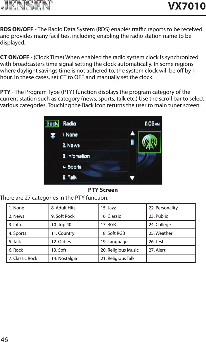 46VX7010RDS ON/OFF - The Radio Data System (RDS) enables trac reports to be received and provides many facilities, including enabling the radio station name to be displayed.CT ON/OFF - (Clock Time) When enabled the radio system clock is synchronized with broadcasters time signal setting the clock automatically. In some regions where daylight savings time is not adhered to, the system clock will be o by 1 hour. In these cases, set CT to OFF and manually set the clock.PTY - The Program Type (PTY) function displays the program category of the current station such as category (news, sports, talk etc.) Use the scroll bar to select various categories. Touching the Back icon returns the user to main tuner screen.PTY ScreenThere are 27 categories in the PTY function.1. None 8. Adult Hits 15. Jazz 22. Personality2. News 9. Soft Rock 16. Classic  23. Public3. Info 10. Top 40 17. RGB 24. College4. Sports 11. Country 18. Soft RGB 25. Weather5. Talk 12. Oldies 19. Language 26. Test6. Rock 13. Soft 20. Religious Music 27. Alert7. Classic Rock 14. Nostalgia 21. Religious Talk