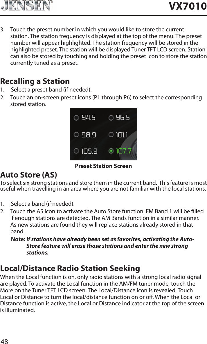 48VX70103.   Touch the preset number in which you would like to store the current station. The station frequency is displayed at the top of the menu. The preset number will appear highlighted. The station frequency will be stored in the highlighted preset. The station will be displayed Tuner TFT LCD screen. Station can also be stored by touching and holding the preset icon to store the station currently tuned as a preset.Recalling a Station1.  Select a preset band (if needed).2.   Touch an on-screen preset icons (P1 through P6) to select the corresponding stored station. Preset Station ScreenAuto Store (AS)To select six strong stations and store them in the current band.  This feature is most useful when travelling in an area where you are not familiar with the local stations. 1.  Select a band (if needed).2.   Touch the AS icon to activate the Auto Store function. FM Band 1 will be lled if enough stations are detected. The AM Bands function in a similar manner.  As new stations are found they will replace stations already stored in that band.Note:  If stations have already been set as favorites, activating the Auto-Store feature will erase those stations and enter the new strong stations. Local/Distance Radio Station SeekingWhen the Local function is on, only radio stations with a strong local radio signal are played. To activate the Local function in the AM/FM tuner mode, touch the More on the Tuner TFT LCD screen. The Local/Distance icon is revealed. Touch Local or Distance to turn the local/distance function on or o. When the Local or Distance function is active, the Local or Distance indicator at the top of the screen is illuminated. 