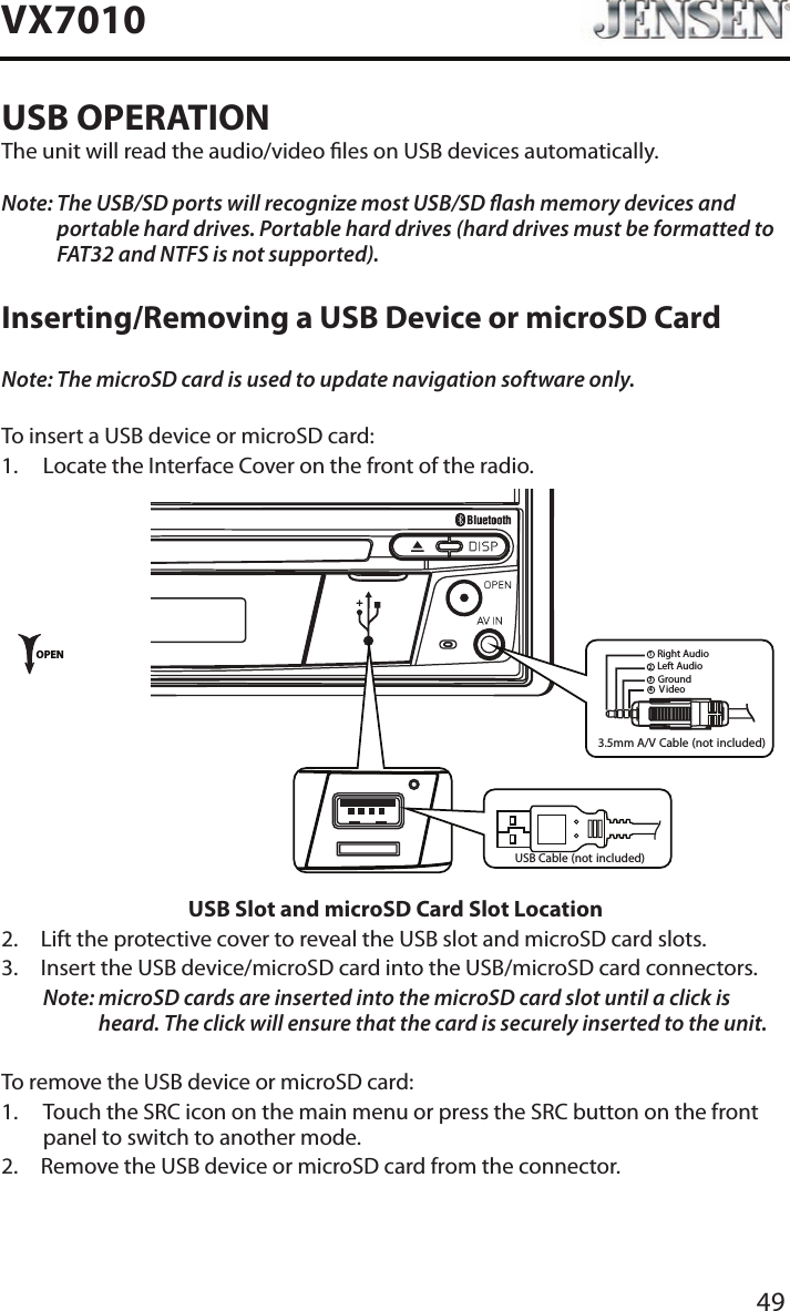 49VX7010USB OPERATIONThe unit will read the audio/video les on USB devices automatically.Note:  The USB/SD ports will recognize most USB/SD ash memory devices and portable hard drives. Portable hard drives (hard drives must be formatted to FAT32 and NTFS is not supported).Inserting/Removing a USB Device or microSD CardNote: The microSD card is used to update navigation software only.To insert a USB device or microSD card:1.  Locate the Interface Cover on the front of the radio.3.5mmA/V Cable (not included)VideoLeft AudioRight AudioGround1234OPENUSB Cable (not included)USB Slot and microSD Card Slot Location2.  Lift the protective cover to reveal the USB slot and microSD card slots.3.   Insert the USB device/microSD card into the USB/microSD card connectors. Note:  microSD cards are inserted into the microSD card slot until a click is heard. The click will ensure that the card is securely inserted to the unit.To remove the USB device or microSD card:1.   Touch the SRC icon on the main menu or press the SRC button on the front panel to switch to another mode.2.  Remove the USB device or microSD card from the connector.