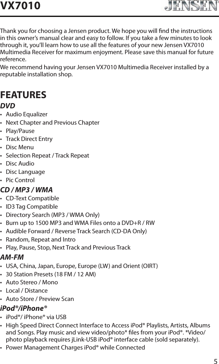 5VX7010Thank you for choosing a Jensen product. We hope you will nd the instructions in this owner&rsquo;s manual clear and easy to follow. If you take a few minutes to look through it, you&rsquo;ll learn how to use all the features of your new Jensen VX7010 Multimedia Receiver for maximum enjoyment. Please save this manual for future reference.We recommend having your Jensen VX7010 Multimedia Receiver installed by a reputable installation shop.FEATURESDVD&bull; Audio Equalizer&bull; Next Chapter and Previous Chapter &bull; Play/Pause&bull; Track Direct Entry&bull; Disc Menu&bull; Selection Repeat / Track Repeat&bull; Disc Audio&bull; Disc Language &bull; Pic ControlCD / MP3 / WMA&bull; CD-Text Compatible&bull; ID3 Tag Compatible&bull; Directory Search (MP3 / WMA Only)&bull; Burn up to 1500 MP3 and WMA Files onto a DVD+R / RW&bull; Audible Forward / Reverse Track Search (CD-DA Only)&bull; Random, Repeat and Intro&bull; Play, Pause, Stop, Next Track and Previous TrackAM-FM&bull; USA, China, Japan, Europe, Europe (LW) and Orient (OIRT)&bull; 30 Station Presets (18 FM / 12 AM)&bull; Auto Stereo / Mono&bull; Local / Distance&bull; Auto Store / Preview ScaniPod&reg;/iPhone&reg;&bull; iPod&reg;/ iPhone&reg; via USB&bull; High Speed Direct Connect Interface to Access iPod&reg; Playlists, Artists, Albums and Songs. Play music and view video/photo* les from your iPod&reg;. *Video/photo playback requires jLink-USB iPod&reg; interface cable (sold separately).&bull; Power Management Charges iPod&reg; while Connected