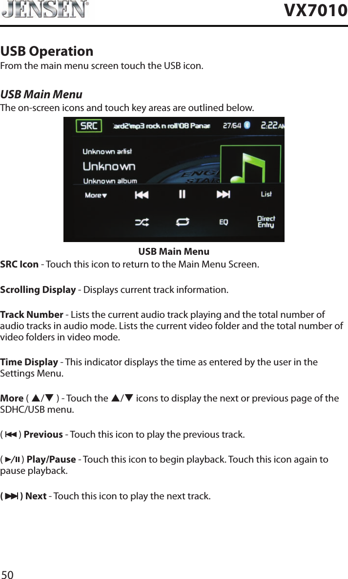 50VX7010USB OperationFrom the main menu screen touch the USB icon.USB Main MenuThe on-screen icons and touch key areas are outlined below.USB Main MenuSRC Icon - Touch this icon to return to the Main Menu Screen.Scrolling Display - Displays current track information.Track Number - Lists the current audio track playing and the total number of audio tracks in audio mode. Lists the current video folder and the total number of video folders in video mode.Time Display - This indicator displays the time as entered by the user in the Settings Menu.More ( p/q ) - Touch the p/q icons to display the next or previous page of the SDHC/USB menu.(   ) Previous - Touch this icon to play the previous track.(   ) Play/Pause - Touch this icon to begin playback. Touch this icon again to pause playback.(   ) Next - Touch this icon to play the next track.