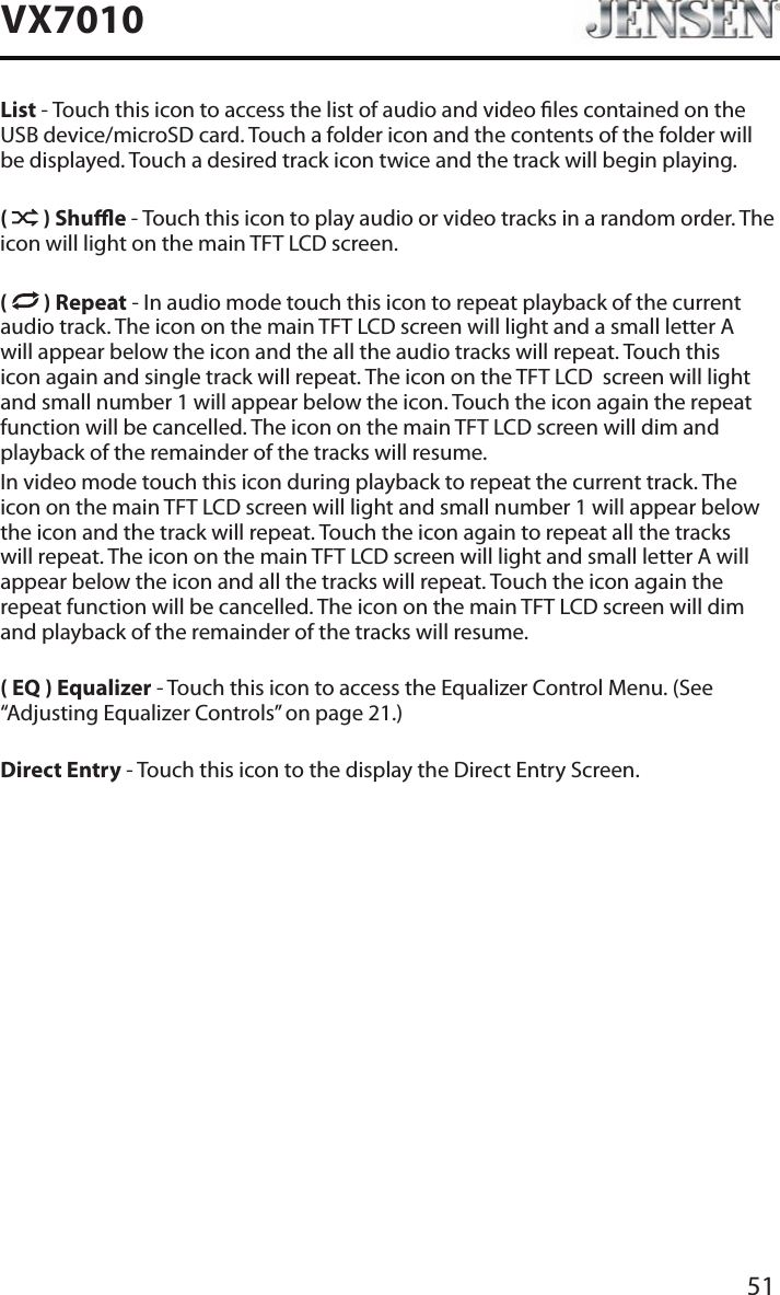 51VX7010List - Touch this icon to access the list of audio and video les contained on the USB device/microSD card. Touch a folder icon and the contents of the folder will be displayed. Touch a desired track icon twice and the track will begin playing.(   ) Shue - Touch this icon to play audio or video tracks in a random order. The icon will light on the main TFT LCD screen.(   ) Repeat - In audio mode touch this icon to repeat playback of the current audio track. The icon on the main TFT LCD screen will light and a small letter A will appear below the icon and the all the audio tracks will repeat. Touch this icon again and single track will repeat. The icon on the TFT LCD  screen will light and small number 1 will appear below the icon. Touch the icon again the repeat function will be cancelled. The icon on the main TFT LCD screen will dim and playback of the remainder of the tracks will resume.In video mode touch this icon during playback to repeat the current track. The icon on the main TFT LCD screen will light and small number 1 will appear below the icon and the track will repeat. Touch the icon again to repeat all the tracks will repeat. The icon on the main TFT LCD screen will light and small letter A will appear below the icon and all the tracks will repeat. Touch the icon again the repeat function will be cancelled. The icon on the main TFT LCD screen will dim and playback of the remainder of the tracks will resume.( EQ ) Equalizer - Touch this icon to access the Equalizer Control Menu. (See &ldquo;Adjusting Equalizer Controls&rdquo; on page 21.)Direct Entry - Touch this icon to the display the Direct Entry Screen.