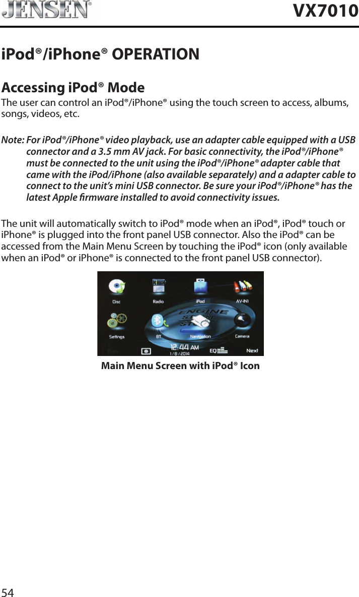 54VX7010iPod&reg;/iPhone&reg; OPERATIONAccessing iPod&reg; ModeThe user can control an iPod&reg;/iPhone&reg; using the touch screen to access, albums, songs, videos, etc.Note:  For iPod&reg;/iPhone&reg; video playback, use an adapter cable equipped with a USB connector and a 3.5 mm AV jack. For basic connectivity, the iPod&reg;/iPhone&reg; must be connected to the unit using the iPod&reg;/iPhone&reg; adapter cable that came with the iPod/iPhone (also available separately) and a adapter cable to connect to the unit&rsquo;s mini USB connector. Be sure your iPod&reg;/iPhone&reg; has the latest Apple rmware installed to avoid connectivity issues.The unit will automatically switch to iPod&reg; mode when an iPod&reg;, iPod&reg; touch or iPhone&reg; is plugged into the front panel USB connector. Also the iPod&reg; can be accessed from the Main Menu Screen by touching the iPod&reg; icon (only available when an iPod&reg; or iPhone&reg; is connected to the front panel USB connector).Main Menu Screen with iPod&reg; Icon