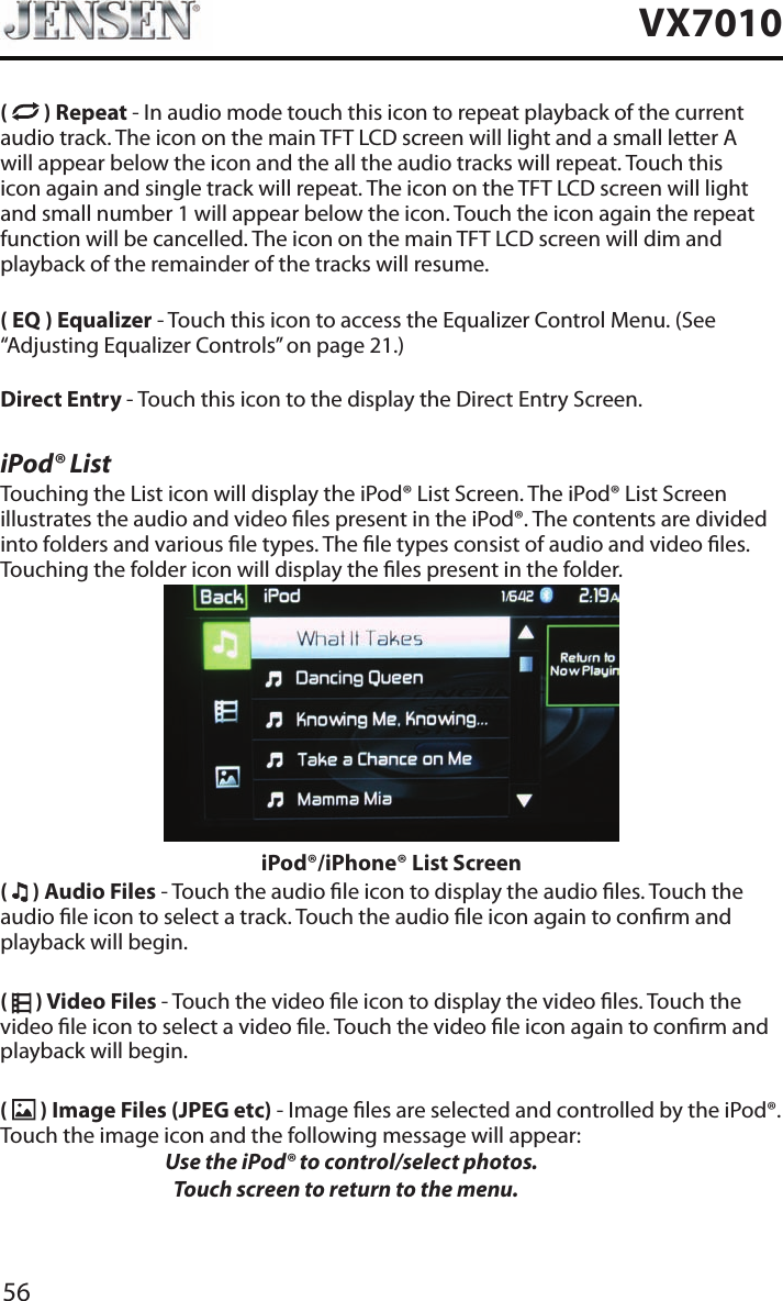 56VX7010(   ) Repeat - In audio mode touch this icon to repeat playback of the current audio track. The icon on the main TFT LCD screen will light and a small letter A will appear below the icon and the all the audio tracks will repeat. Touch this icon again and single track will repeat. The icon on the TFT LCD screen will light and small number 1 will appear below the icon. Touch the icon again the repeat function will be cancelled. The icon on the main TFT LCD screen will dim and playback of the remainder of the tracks will resume.( EQ ) Equalizer - Touch this icon to access the Equalizer Control Menu. (See &ldquo;Adjusting Equalizer Controls&rdquo; on page 21.)Direct Entry - Touch this icon to the display the Direct Entry Screen.iPod&reg; ListTouching the List icon will display the iPod&reg; List Screen. The iPod&reg; List Screen illustrates the audio and video les present in the iPod&reg;. The contents are divided into folders and various le types. The le types consist of audio and video les. Touching the folder icon will display the les present in the folder. iPod&reg;/iPhone&reg; List Screen(   ) Audio Files - Touch the audio le icon to display the audio les. Touch the audio le icon to select a track. Touch the audio le icon again to conrm and playback will begin.(   ) Video Files - Touch the video le icon to display the video les. Touch the video le icon to select a video le. Touch the video le icon again to conrm and playback will begin.(   ) Image Files (JPEG etc) - Image les are selected and controlled by the iPod&reg;. Touch the image icon and the following message will appear:   Use the iPod&reg; to control/select photos.      Touch screen to return to the menu. 