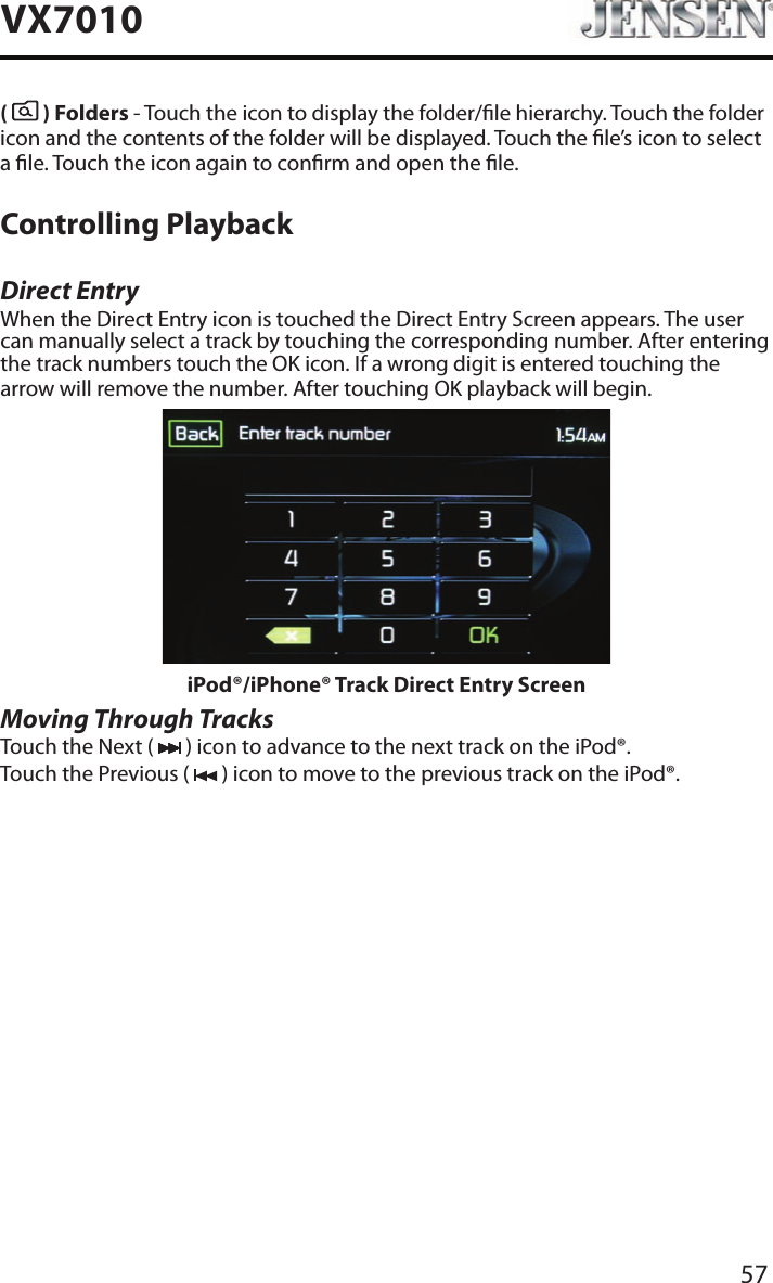 57VX7010(   ) Folders - Touch the icon to display the folder/le hierarchy. Touch the folder icon and the contents of the folder will be displayed. Touch the le&rsquo;s icon to select a le. Touch the icon again to conrm and open the le.Controlling PlaybackDirect EntryWhen the Direct Entry icon is touched the Direct Entry Screen appears. The user can manually select a track by touching the corresponding number. After entering the track numbers touch the OK icon. If a wrong digit is entered touching the arrow will remove the number. After touching OK playback will begin.iPod&reg;/iPhone&reg; Track Direct Entry ScreenMoving Through TracksTouch the Next (   ) icon to advance to the next track on the iPod&reg;.Touch the Previous (   ) icon to move to the previous track on the iPod&reg;.