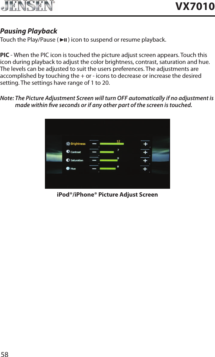 58VX7010Pausing PlaybackTouch the Play/Pause (   ) icon to suspend or resume playback.PIC - When the PIC icon is touched the picture adjust screen appears. Touch this icon during playback to adjust the color brightness, contrast, saturation and hue. The levels can be adjusted to suit the users preferences. The adjustments are accomplished by touching the + or - icons to decrease or increase the desired setting. The settings have range of 1 to 20. Note:  The Picture Adjustment Screen will turn OFF automatically if no adjustment is made within ve seconds or if any other part of the screen is touched.iPod&reg;/iPhone&reg; Picture Adjust Screen