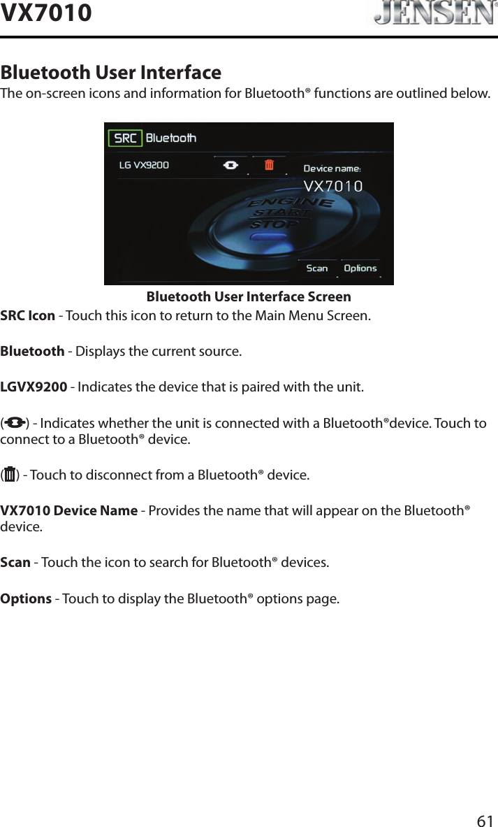 61VX7010Bluetooth User InterfaceThe on-screen icons and information for Bluetooth&reg; functions are outlined below.Bluetooth User Interface ScreenSRC Icon - Touch this icon to return to the Main Menu Screen.  Bluetooth - Displays the current source. LGVX9200  - Indicates the device that is paired with the unit.  ( ) - Indicates whether the unit is connected with a Bluetooth&reg;device. Touch to connect to a Bluetooth&reg; device.( ) - Touch to disconnect from a Bluetooth&reg; device. VX7010 Device Name - Provides the name that will appear on the Bluetooth&reg; device. Scan - Touch the icon to search for Bluetooth&reg; devices. Options - Touch to display the Bluetooth&reg; options page.