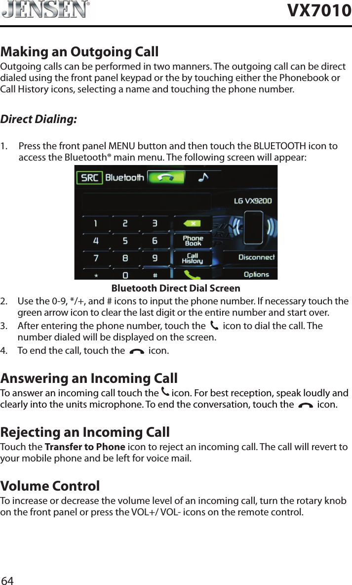 64VX7010Making an Outgoing CallOutgoing calls can be performed in two manners. The outgoing call can be direct dialed using the front panel keypad or the by touching either the Phonebook or Call History icons, selecting a name and touching the phone number.Direct Dialing:1.   Press the front panel MENU button and then touch the BLUETOOTH icon to access the Bluetooth&reg; main menu. The following screen will appear:Bluetooth Direct Dial Screen2.   Use the 0-9, */+, and # icons to input the phone number. If necessary touch the green arrow icon to clear the last digit or the entire number and start over.3.   After entering the phone number, touch the  31  icon to dial the call. The number dialed will be displayed on the screen. 4.  To end the call, touch the     icon.Answering an Incoming CallTo answer an incoming call touch the 31 icon. For best reception, speak loudly and clearly into the units microphone. To end the conversation, touch the     icon.Rejecting an Incoming CallTouch the Transfer to Phone icon to reject an incoming call. The call will revert to your mobile phone and be left for voice mail.Volume ControlTo increase or decrease the volume level of an incoming call, turn the rotary knob on the front panel or press the VOL+/ VOL- icons on the remote control.
