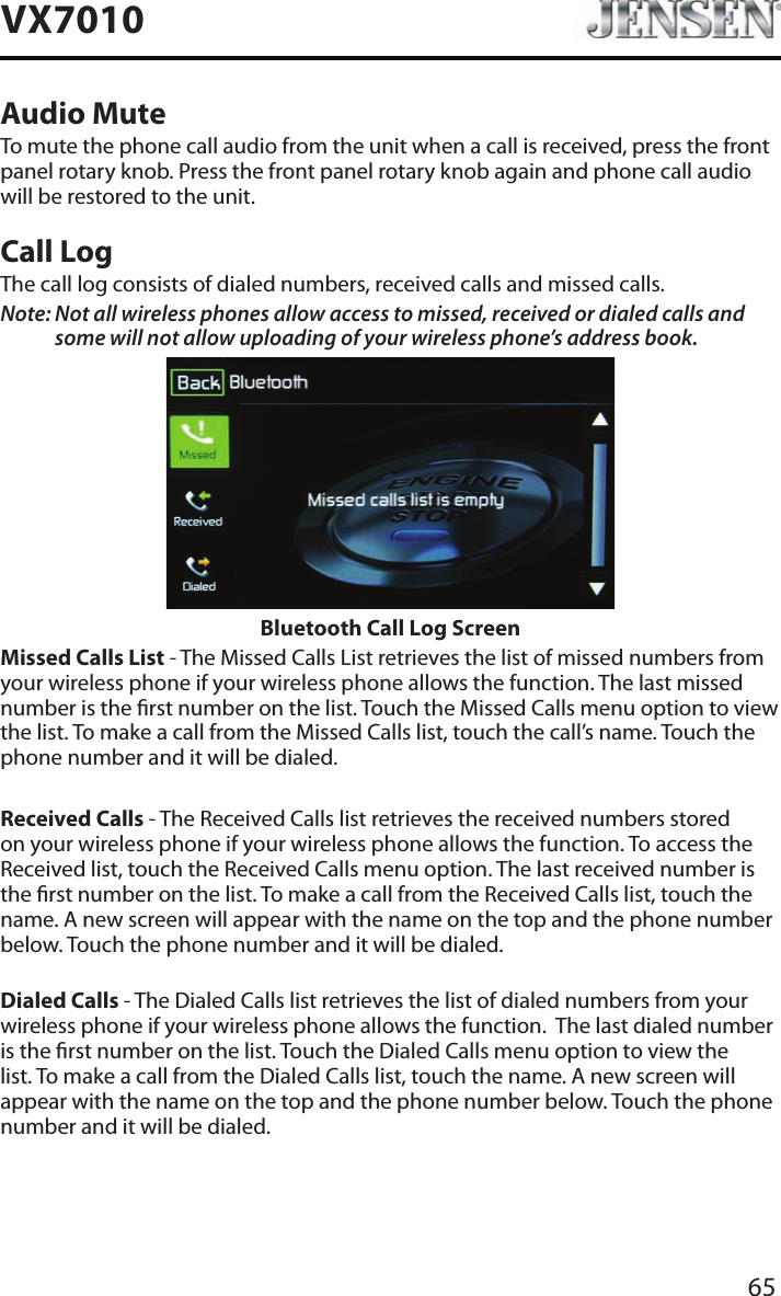 65VX7010Audio MuteTo mute the phone call audio from the unit when a call is received, press the front panel rotary knob. Press the front panel rotary knob again and phone call audio will be restored to the unit.Call LogThe call log consists of dialed numbers, received calls and missed calls.Note:  Not all wireless phones allow access to missed, received or dialed calls and some will not allow uploading of your wireless phone&rsquo;s address book. Bluetooth Call Log ScreenMissed Calls List - The Missed Calls List retrieves the list of missed numbers from your wireless phone if your wireless phone allows the function. The last missed number is the rst number on the list. Touch the Missed Calls menu option to view the list. To make a call from the Missed Calls list, touch the call&rsquo;s name. Touch the phone number and it will be dialed.Received Calls - The Received Calls list retrieves the received numbers stored on your wireless phone if your wireless phone allows the function. To access the Received list, touch the Received Calls menu option. The last received number is the rst number on the list. To make a call from the Received Calls list, touch the name. A new screen will appear with the name on the top and the phone number below. Touch the phone number and it will be dialed.Dialed Calls - The Dialed Calls list retrieves the list of dialed numbers from your wireless phone if your wireless phone allows the function.  The last dialed number is the rst number on the list. Touch the Dialed Calls menu option to view the list. To make a call from the Dialed Calls list, touch the name. A new screen will appear with the name on the top and the phone number below. Touch the phone number and it will be dialed.