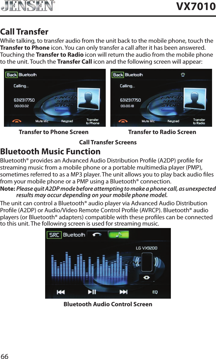 66VX7010Call TransferWhile talking, to transfer audio from the unit back to the mobile phone, touch the Transfer to Phone icon. You can only transfer a call after it has been answered. Touching the Transfer to Radio icon will return the audio from the mobile phone to the unit. Touch the Transfer Call icon and the following screen will appear:Transfer to Phone Screen Transfer to Radio ScreenCall Transfer ScreensBluetooth Music FunctionBluetooth&reg; provides an Advanced Audio Distribution Prole (A2DP) prole for streaming music from a mobile phone or a portable multimedia player (PMP), sometimes referred to as a MP3 player. The unit allows you to play back audio les from your mobile phone or a PMP using a Bluetooth&reg; connection.Note:  Please quit A2DP mode before attempting to make a phone call, as unexpected results may occur depending on your mobile phone model.The unit can control a Bluetooth&reg; audio player via Advanced Audio Distribution Prole (A2DP) or Audio/Video Remote Control Prole (AVRCP). Bluetooth&reg; audio players (or Bluetooth&reg; adapters) compatible with these proles can be connected to this unit. The following screen is used for streaming music.Bluetooth Audio Control Screen