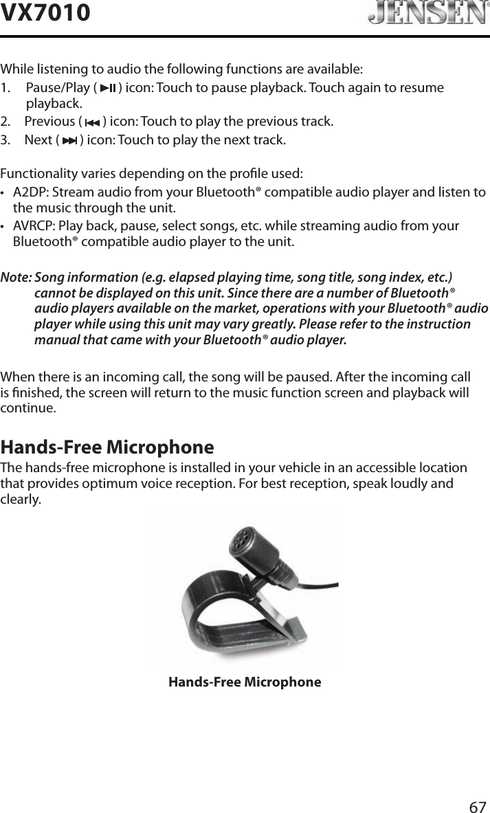 67VX7010While listening to audio the following functions are available:1.   Pause/Play  (   ) icon: Touch to pause playback. Touch again to resume playback.2.  Previous (   ) icon: Touch to play the previous track.3.  Next (   ) icon: Touch to play the next track.Functionality varies depending on the prole used: &bull; A2DP: Stream audio from your Bluetooth&reg; compatible audio player and listen to the music through the unit.&bull; AVRCP: Play back, pause, select songs, etc. while streaming audio from your Bluetooth&reg; compatible audio player to the unit.Note:  Song information (e.g. elapsed playing time, song title, song index, etc.) cannot be displayed on this unit. Since there are a number of Bluetooth&reg; audio players available on the market, operations with your Bluetooth&reg; audio player while using this unit may vary greatly. Please refer to the instruction manual that came with your Bluetooth&reg; audio player. When there is an incoming call, the song will be paused. After the incoming call is nished, the screen will return to the music function screen and playback will continue.Hands-Free MicrophoneThe hands-free microphone is installed in your vehicle in an accessible location that provides optimum voice reception. For best reception, speak loudly and clearly.Hands-Free Microphone