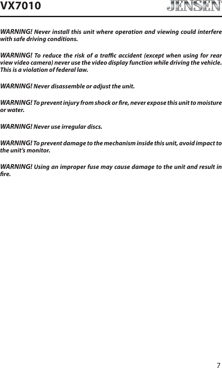 7VX7010WARNING! Never install this unit where operation and viewing could interfere with safe driving conditions.WARNING! To reduce the risk of a trac accident (except when using for rear view video camera) never use the video display function while driving the vehicle. This is a violation of federal law.WARNING! Never disassemble or adjust the unit.WARNING! To prevent injury from shock or re, never expose this unit to moisture or water.WARNING! Never use irregular discs.WARNING! To prevent damage to the mechanism inside this unit, avoid impact to the unit&rsquo;s monitor.WARNING! Using an improper fuse may cause damage to the unit and result in re.