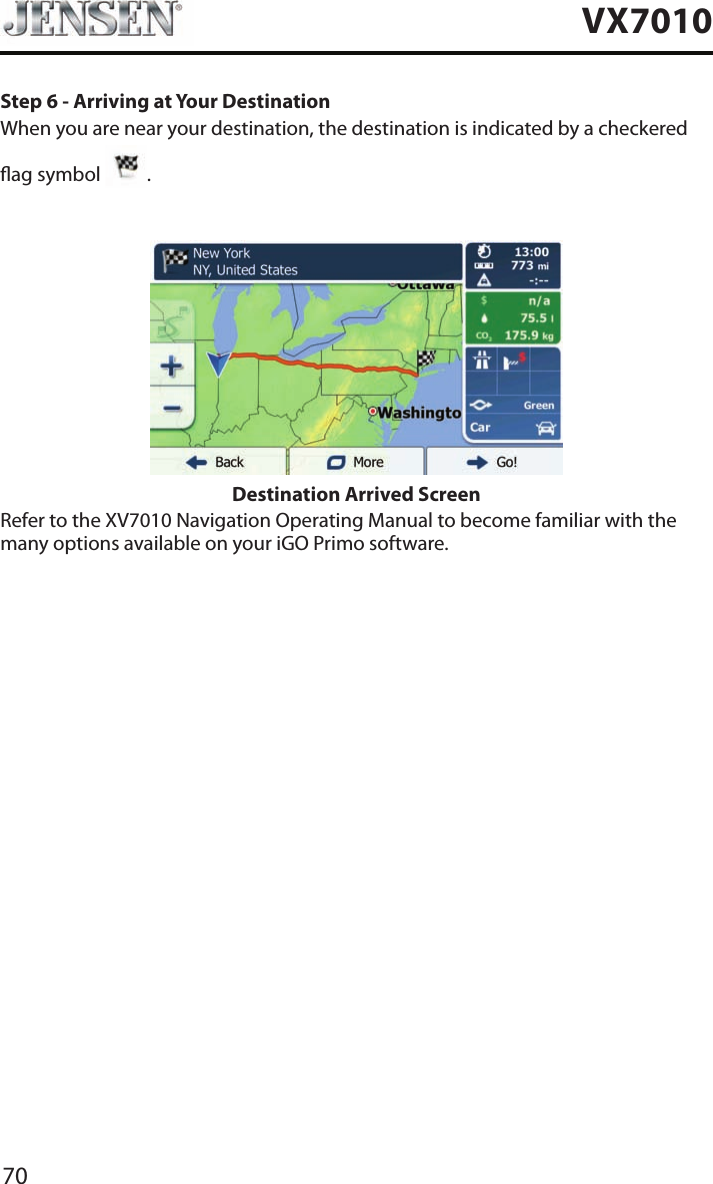 70VX7010Step 6 - Arriving at Your DestinationWhen you are near your destination, the destination is indicated by a checkered   ag symbol  .Destination Arrived ScreenRefer to the XV7010 Navigation Operating Manual to become familiar with the many options available on your iGO Primo software.