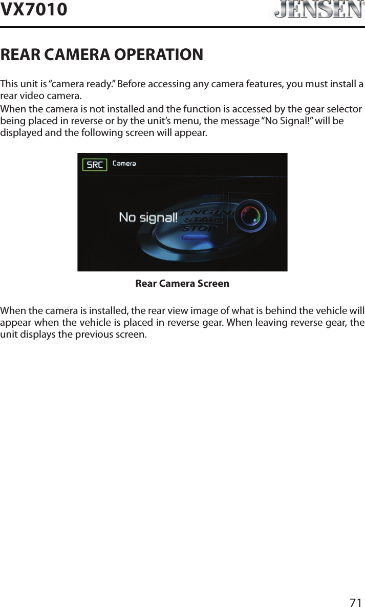 71VX7010REAR CAMERA OPERATIONThis unit is &ldquo;camera ready.&rdquo; Before accessing any camera features, you must install a rear video camera.When the camera is not installed and the function is accessed by the gear selector being placed in reverse or by the unit&rsquo;s menu, the message &ldquo;No Signal!&rdquo; will be displayed and the following screen will appear.Rear Camera ScreenWhen the camera is installed, the rear view image of what is behind the vehicle will appear when the vehicle is placed in reverse gear. When leaving reverse gear, the unit displays the previous screen.