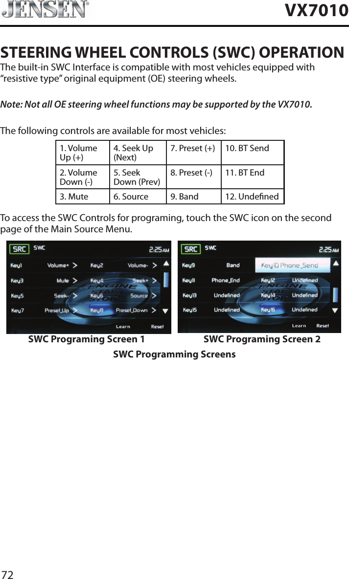 72VX7010STEERING WHEEL CONTROLS (SWC) OPERATIONThe built-in SWC Interface is compatible with most vehicles equipped with &ldquo;resistive type&rdquo; original equipment (OE) steering wheels.Note: Not all OE steering wheel functions may be supported by the VX7010.The following controls are available for most vehicles:1. Volume Up (+)4. Seek Up (Next)7. Preset (+) 10. BT Send2. Volume Down (-)5. Seek Down (Prev)8. Preset (-)  11. BT End3. Mute 6. Source 9. Band 12. UndenedTo access the SWC Controls for programing, touch the SWC icon on the second page of the Main Source Menu.SWC Programing Screen 1 SWC Programing Screen 2SWC Programming Screens