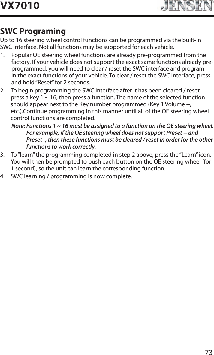 73VX7010SWC ProgramingUp to 16 steering wheel control functions can be programmed via the built-in SWC interface. Not all functions may be supported for each vehicle.1.   Popular OE steering wheel functions are already pre-programmed from the factory. If your vehicle does not support the exact same functions already pre-programmed, you will need to clear / reset the SWC interface and program in the exact functions of your vehicle. To clear / reset the SWC interface, press and hold &ldquo;Reset&rdquo; for 2 seconds.2.   To begin programming the SWC interface after it has been cleared / reset, press a key 1 ~ 16, then press a function. The name of the selected function should appear next to the Key number programmed (Key 1 Volume +, etc.).Continue programming in this manner until all of the OE steering wheel control functions are completed.Note:  Functions 1 ~ 16 must be assigned to a function on the OE steering wheel. For example, if the OE steering wheel does not support Preset + and Preset -, then these functions must be cleared / reset in order for the other functions to work correctly. 3.   To &ldquo;learn&rdquo; the programming completed in step 2 above, press the &ldquo;Learn&rdquo; icon. You will then be prompted to push each button on the OE steering wheel (for 1 second), so the unit can learn the corresponding function. 4.  SWC learning / programming is now complete. 
