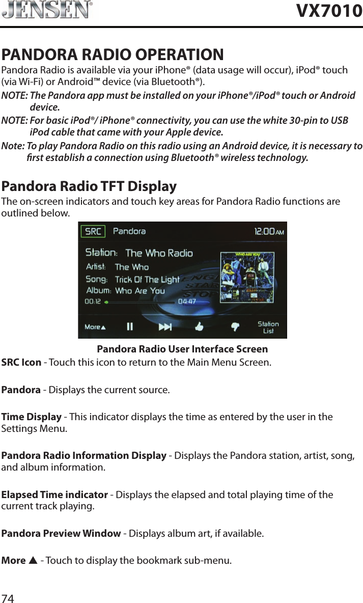 74VX7010PANDORA RADIO OPERATIONPandora Radio is available via your iPhone&reg; (data usage will occur), iPod&reg; touch (via Wi-Fi) or Android&trade; device (via Bluetooth&reg;).NOTE:  The Pandora app must be installed on your iPhone&reg;/iPod&reg; touch or Android device.NOTE:  For basic iPod&reg;/ iPhone&reg; connectivity, you can use the white 30-pin to USB iPod cable that came with your Apple device.Note:  To play Pandora Radio on this radio using an Android device, it is necessary to rst establish a connection using Bluetooth&reg; wireless technology.Pandora Radio TFT DisplayThe on-screen indicators and touch key areas for Pandora Radio functions are outlined below.Pandora Radio User Interface ScreenSRC Icon - Touch this icon to return to the Main Menu Screen. Pandora - Displays the current source. Time Display - This indicator displays the time as entered by the user in the Settings Menu.Pandora Radio Information Display - Displays the Pandora station, artist, song, and album information.Elapsed Time indicator - Displays the elapsed and total playing time of the current track playing.Pandora Preview Window - Displays album art, if available.More p - Touch to display the bookmark sub-menu.