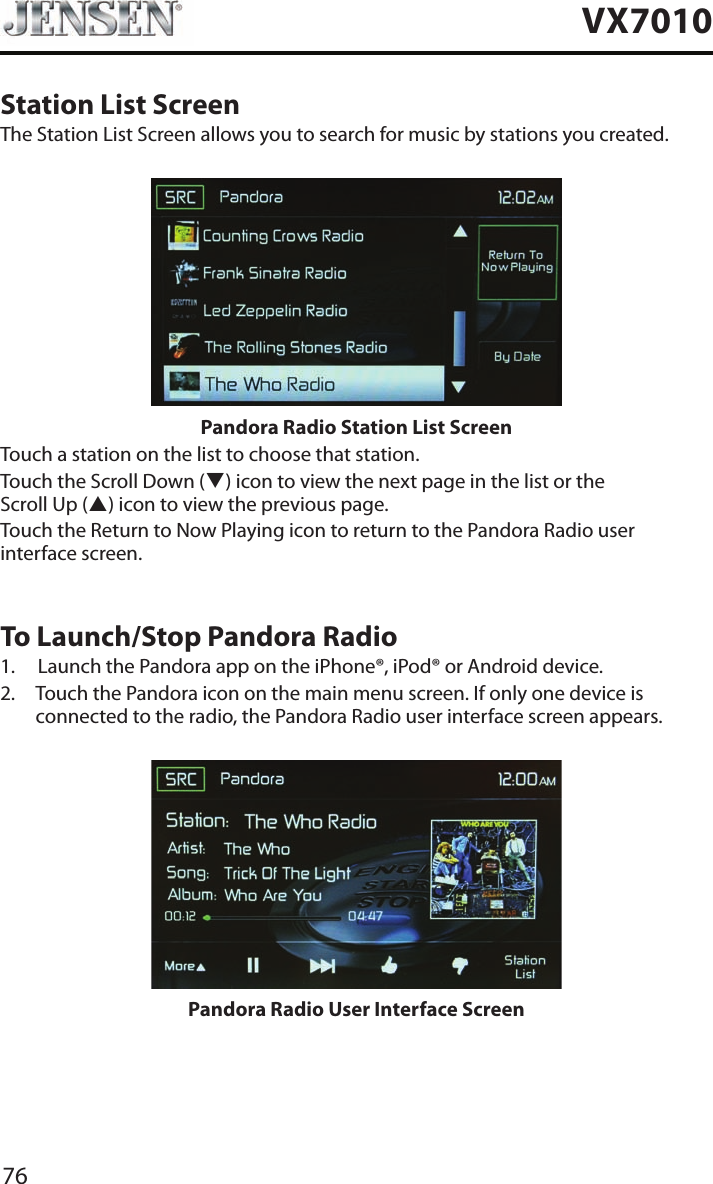 76VX7010Station List ScreenThe Station List Screen allows you to search for music by stations you created.Pandora Radio Station List ScreenTouch a station on the list to choose that station.Touch the Scroll Down (q) icon to view the next page in the list or the Scroll Up (p) icon to view the previous page. Touch the Return to Now Playing icon to return to the Pandora Radio user interface screen.To Launch/Stop Pandora Radio1.  Launch the Pandora app on the iPhone&reg;, iPod&reg; or Android device.2.   Touch the Pandora icon on the main menu screen. If only one device is connected to the radio, the Pandora Radio user interface screen appears.Pandora Radio User Interface Screen