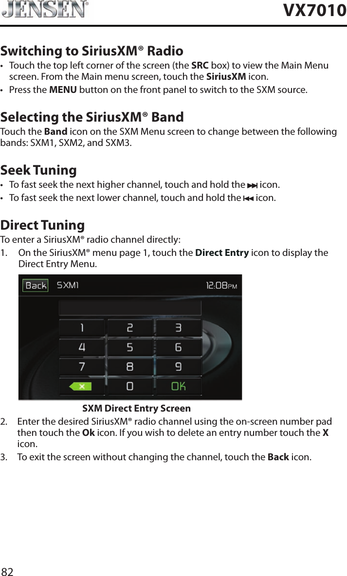 82VX7010Switching to SiriusXM&reg; Radio&bull; Touch the top left corner of the screen (the SRC box) to view the Main Menu screen. From the Main menu screen, touch the SiriusXM icon. &bull; Press the MENU button on the front panel to switch to the SXM source. Selecting the SiriusXM&reg; BandTouch the Band icon on the SXM Menu screen to change between the following bands: SXM1, SXM2, and SXM3.Seek Tuning&bull; To fast seek the next higher channel, touch and hold the   icon.&bull; To fast seek the next lower channel, touch and hold the   icon.Direct TuningTo enter a SiriusXM&reg; radio channel directly:1.   On the SiriusXM&reg; menu page 1, touch the Direct Entry icon to display the Direct Entry Menu.                    SXM Direct Entry Screen2.   Enter the desired SiriusXM&reg; radio channel using the on-screen number pad then touch the Ok icon. If you wish to delete an entry number touch the X icon.3.   To exit the screen without changing the channel, touch the Back icon.